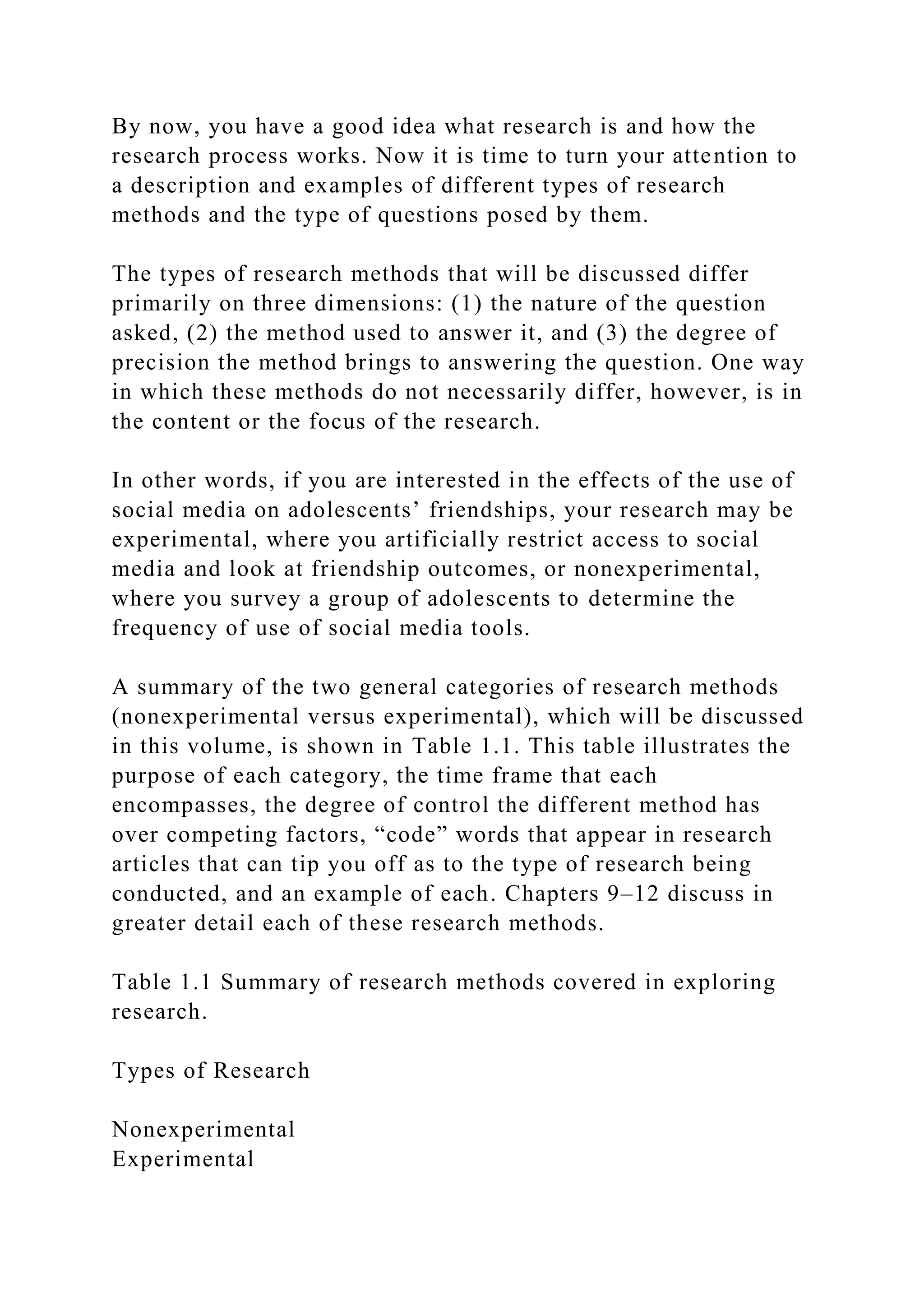 By now, you have a good idea what research is and how the
research process works. Now it is time to turn your attention to
a description and examples of different types of research
methods and the type of questions posed by them.
The types of research methods that will be discussed differ
primarily on three dimensions: (1) the nature of the question
asked, (2) the method used to answer it, and (3) the degree of
precision the method brings to answering the question. One way
in which these methods do not necessarily differ, however, is in
the content or the focus of the research.
In other words, if you are interested in the effects of the use of
social media on adolescents’ friendships, your research may be
experimental, where you artificially restrict access to social
media and look at friendship outcomes, or nonexperimental,
where you survey a group of adolescents to determine the
frequency of use of social media tools.
A summary of the two general categories of research methods
(nonexperimental versus experimental), which will be discussed
in this volume, is shown in Table 1.1. This table illustrates the
purpose of each category, the time frame that each
encompasses, the degree of control the different method has
over competing factors, “code” words that appear in research
articles that can tip you off as to the type of research being
conducted, and an example of each. Chapters 9–12 discuss in
greater detail each of these research methods.
Table 1.1 Summary of research methods covered in exploring
research.
Types of Research
Nonexperimental
Experimental
 