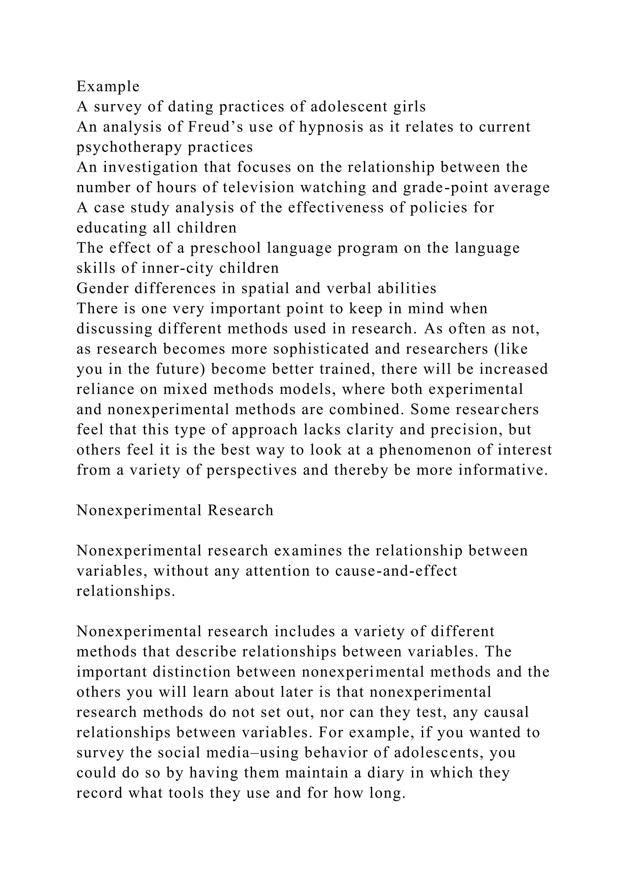 Example
A survey of dating practices of adolescent girls
An analysis of Freud’s use of hypnosis as it relates to current
psychotherapy practices
An investigation that focuses on the relationship between the
number of hours of television watching and grade-point average
A case study analysis of the effectiveness of policies for
educating all children
The effect of a preschool language program on the language
skills of inner-city children
Gender differences in spatial and verbal abilities
There is one very important point to keep in mind when
discussing different methods used in research. As often as not,
as research becomes more sophisticated and researchers (like
you in the future) become better trained, there will be increased
reliance on mixed methods models, where both experimental
and nonexperimental methods are combined. Some researchers
feel that this type of approach lacks clarity and precision, but
others feel it is the best way to look at a phenomenon of interest
from a variety of perspectives and thereby be more informative.
Nonexperimental Research
Nonexperimental research examines the relationship between
variables, without any attention to cause-and-effect
relationships.
Nonexperimental research includes a variety of different
methods that describe relationships between variables. The
important distinction between nonexperimental methods and the
others you will learn about later is that nonexperimental
research methods do not set out, nor can they test, any causal
relationships between variables. For example, if you wanted to
survey the social media–using behavior of adolescents, you
could do so by having them maintain a diary in which they
record what tools they use and for how long.
 