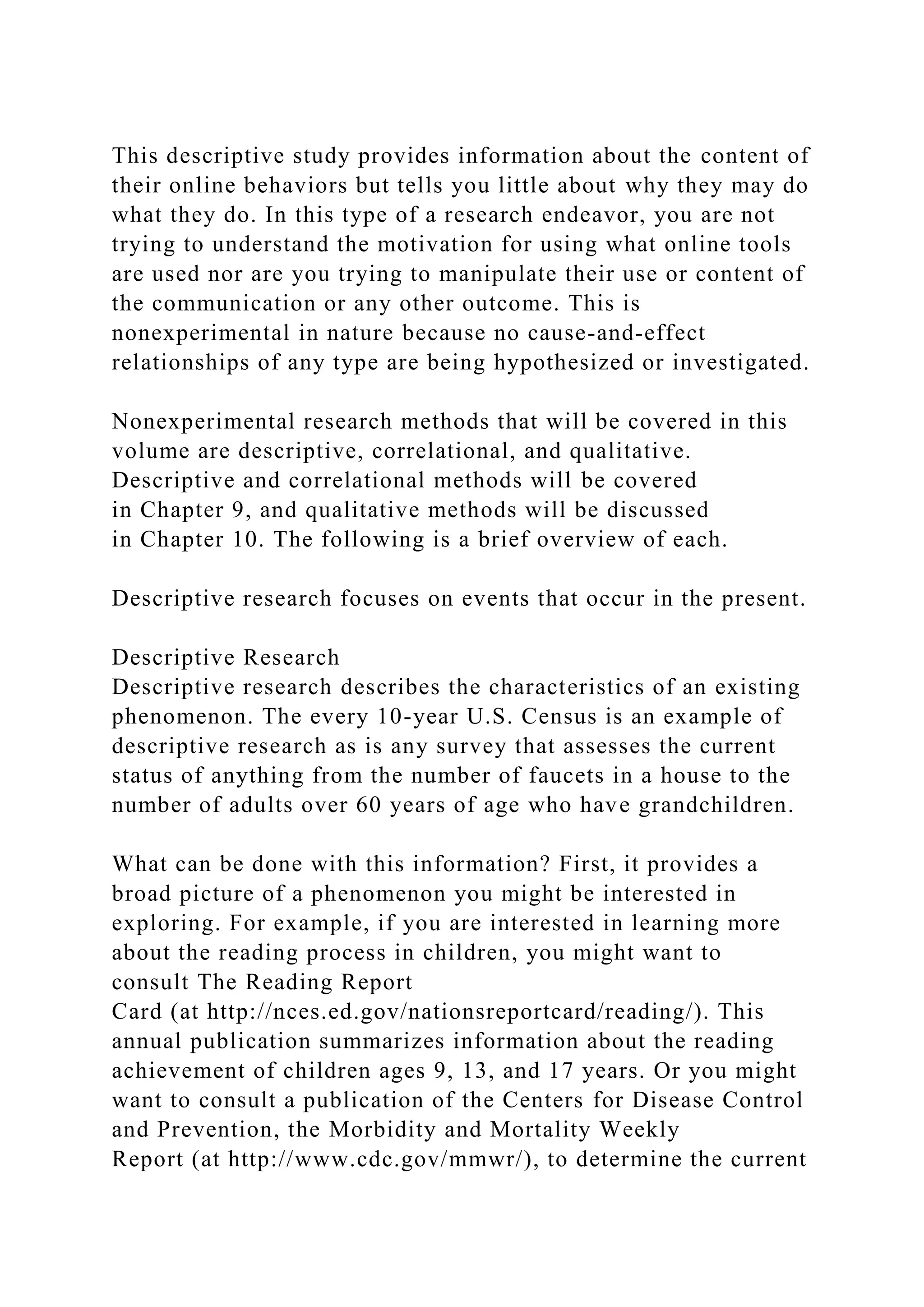 This descriptive study provides information about the content of
their online behaviors but tells you little about why they may do
what they do. In this type of a research endeavor, you are not
trying to understand the motivation for using what online tools
are used nor are you trying to manipulate their use or content of
the communication or any other outcome. This is
nonexperimental in nature because no cause-and-effect
relationships of any type are being hypothesized or investigated.
Nonexperimental research methods that will be covered in this
volume are descriptive, correlational, and qualitative.
Descriptive and correlational methods will be covered
in Chapter 9, and qualitative methods will be discussed
in Chapter 10. The following is a brief overview of each.
Descriptive research focuses on events that occur in the present.
Descriptive Research
Descriptive research describes the characteristics of an existing
phenomenon. The every 10-year U.S. Census is an example of
descriptive research as is any survey that assesses the current
status of anything from the number of faucets in a house to the
number of adults over 60 years of age who have grandchildren.
What can be done with this information? First, it provides a
broad picture of a phenomenon you might be interested in
exploring. For example, if you are interested in learning more
about the reading process in children, you might want to
consult The Reading Report
Card (at http://nces.ed.gov/nationsreportcard/reading/). This
annual publication summarizes information about the reading
achievement of children ages 9, 13, and 17 years. Or you might
want to consult a publication of the Centers for Disease Control
and Prevention, the Morbidity and Mortality Weekly
Report (at http://www.cdc.gov/mmwr/), to determine the current
 
