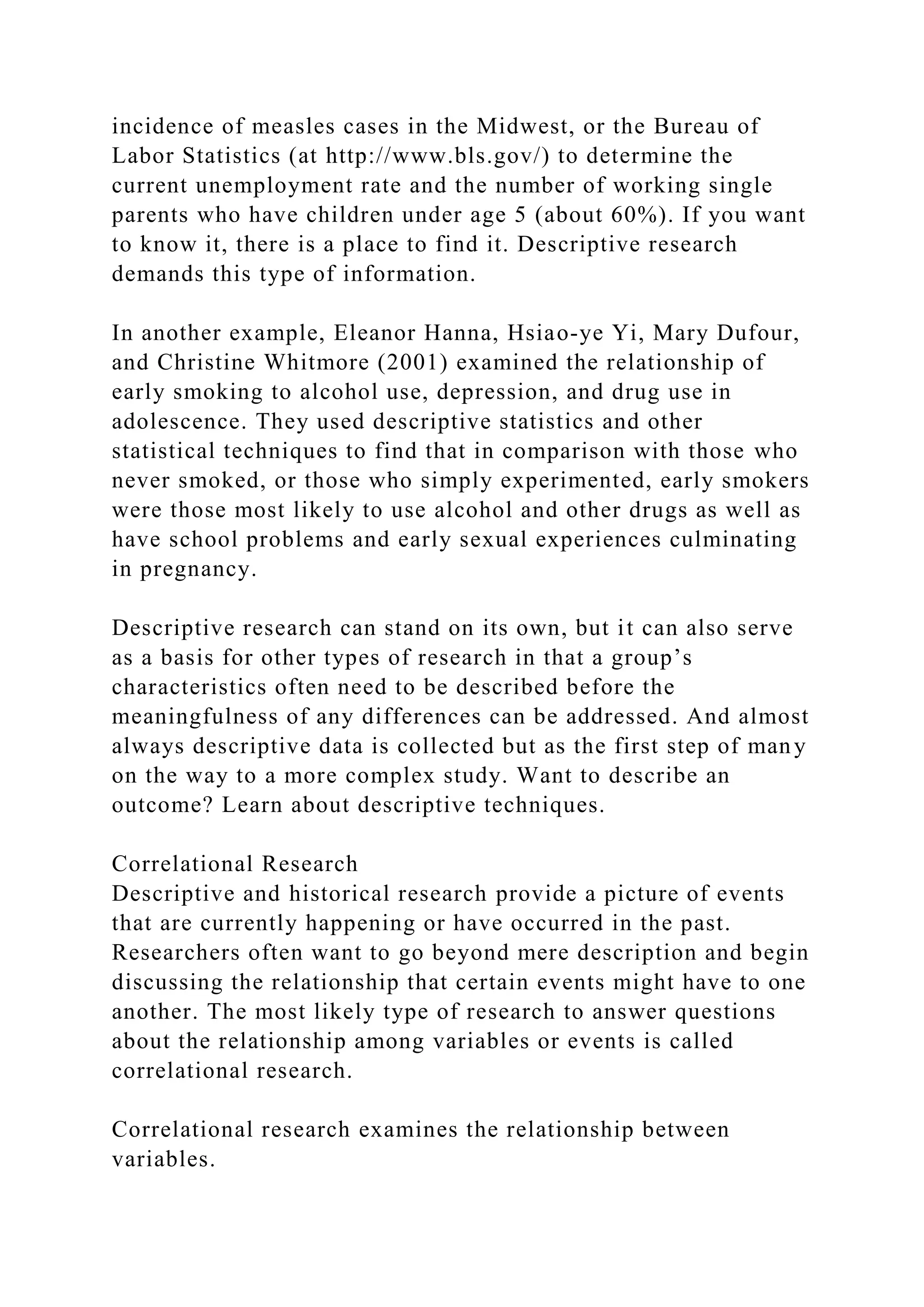 incidence of measles cases in the Midwest, or the Bureau of
Labor Statistics (at http://www.bls.gov/) to determine the
current unemployment rate and the number of working single
parents who have children under age 5 (about 60%). If you want
to know it, there is a place to find it. Descriptive research
demands this type of information.
In another example, Eleanor Hanna, Hsiao-ye Yi, Mary Dufour,
and Christine Whitmore (2001) examined the relationship of
early smoking to alcohol use, depression, and drug use in
adolescence. They used descriptive statistics and other
statistical techniques to find that in comparison with those who
never smoked, or those who simply experimented, early smokers
were those most likely to use alcohol and other drugs as well as
have school problems and early sexual experiences culminating
in pregnancy.
Descriptive research can stand on its own, but it can also serve
as a basis for other types of research in that a group’s
characteristics often need to be described before the
meaningfulness of any differences can be addressed. And almost
always descriptive data is collected but as the first step of many
on the way to a more complex study. Want to describe an
outcome? Learn about descriptive techniques.
Correlational Research
Descriptive and historical research provide a picture of events
that are currently happening or have occurred in the past.
Researchers often want to go beyond mere description and begin
discussing the relationship that certain events might have to one
another. The most likely type of research to answer questions
about the relationship among variables or events is called
correlational research.
Correlational research examines the relationship between
variables.
 