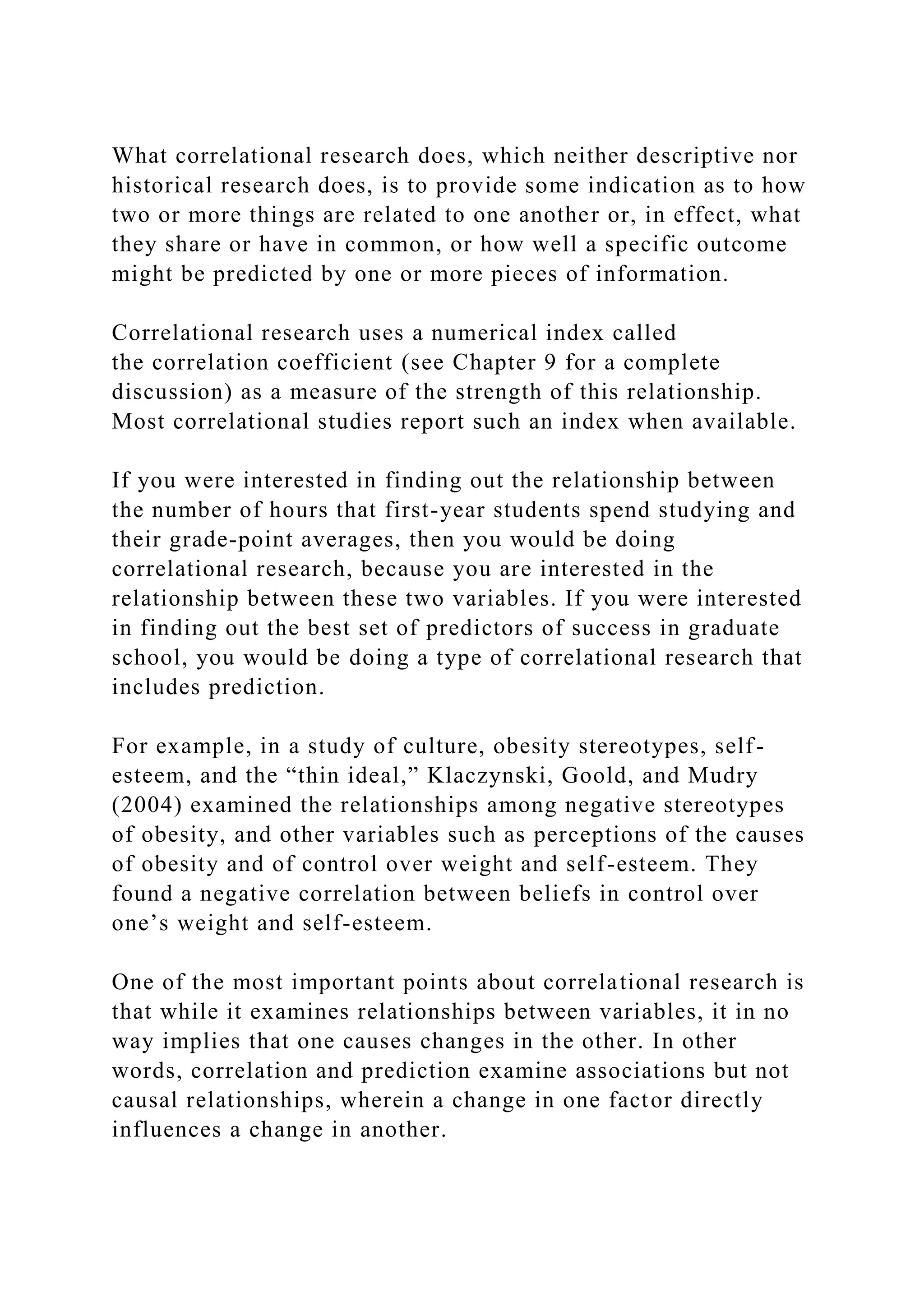 What correlational research does, which neither descriptive nor
historical research does, is to provide some indication as to how
two or more things are related to one another or, in effect, what
they share or have in common, or how well a specific outcome
might be predicted by one or more pieces of information.
Correlational research uses a numerical index called
the correlation coefficient (see Chapter 9 for a complete
discussion) as a measure of the strength of this relationship.
Most correlational studies report such an index when available.
If you were interested in finding out the relationship between
the number of hours that first-year students spend studying and
their grade-point averages, then you would be doing
correlational research, because you are interested in the
relationship between these two variables. If you were interested
in finding out the best set of predictors of success in graduate
school, you would be doing a type of correlational research that
includes prediction.
For example, in a study of culture, obesity stereotypes, self-
esteem, and the “thin ideal,” Klaczynski, Goold, and Mudry
(2004) examined the relationships among negative stereotypes
of obesity, and other variables such as perceptions of the causes
of obesity and of control over weight and self-esteem. They
found a negative correlation between beliefs in control over
one’s weight and self-esteem.
One of the most important points about correlational research is
that while it examines relationships between variables, it in no
way implies that one causes changes in the other. In other
words, correlation and prediction examine associations but not
causal relationships, wherein a change in one factor directly
influences a change in another.
 