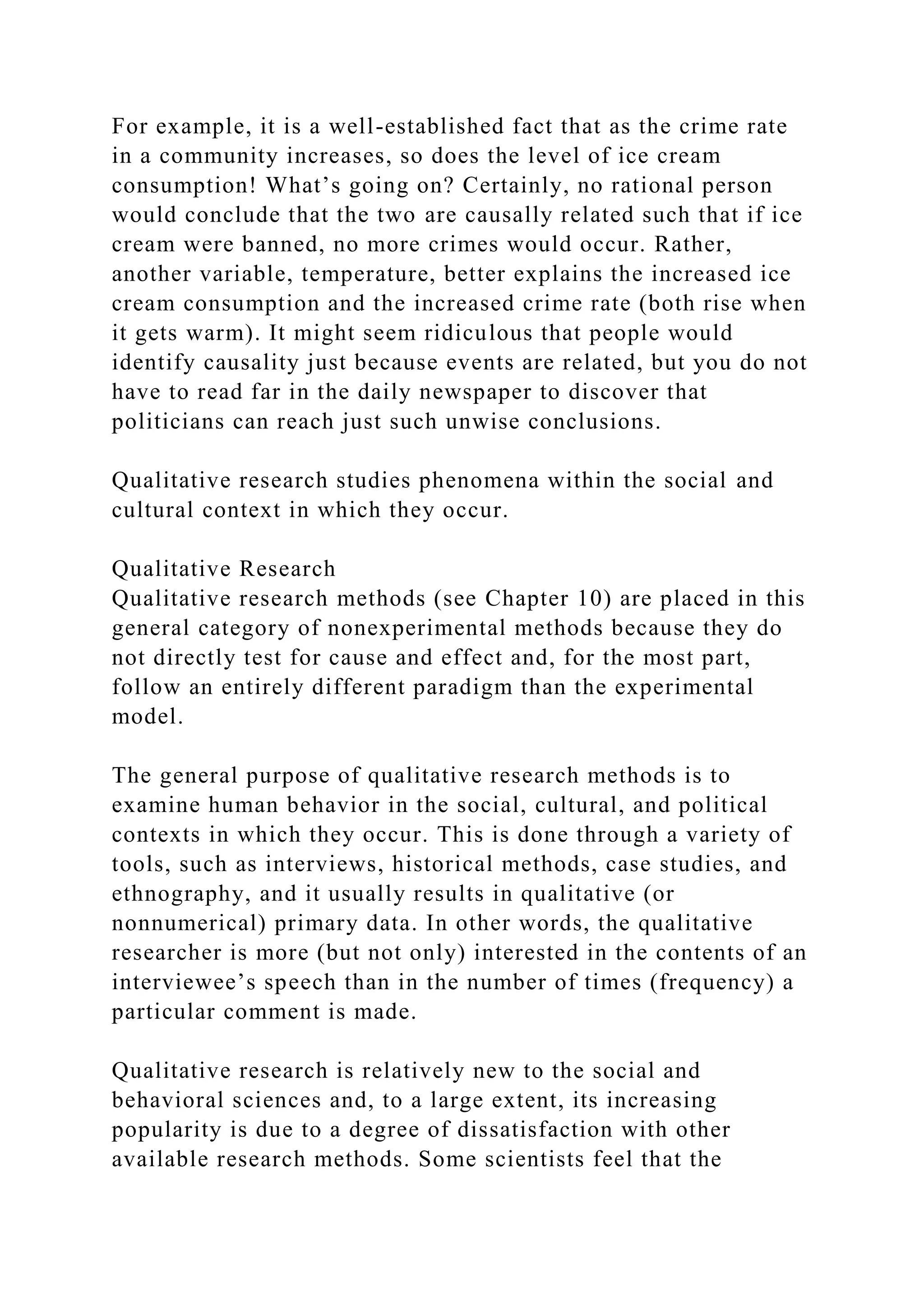 For example, it is a well-established fact that as the crime rate
in a community increases, so does the level of ice cream
consumption! What’s going on? Certainly, no rational person
would conclude that the two are causally related such that if ice
cream were banned, no more crimes would occur. Rather,
another variable, temperature, better explains the increased ice
cream consumption and the increased crime rate (both rise when
it gets warm). It might seem ridiculous that people would
identify causality just because events are related, but you do not
have to read far in the daily newspaper to discover that
politicians can reach just such unwise conclusions.
Qualitative research studies phenomena within the social and
cultural context in which they occur.
Qualitative Research
Qualitative research methods (see Chapter 10) are placed in this
general category of nonexperimental methods because they do
not directly test for cause and effect and, for the most part,
follow an entirely different paradigm than the experimental
model.
The general purpose of qualitative research methods is to
examine human behavior in the social, cultural, and political
contexts in which they occur. This is done through a variety of
tools, such as interviews, historical methods, case studies, and
ethnography, and it usually results in qualitative (or
nonnumerical) primary data. In other words, the qualitative
researcher is more (but not only) interested in the contents of an
interviewee’s speech than in the number of times (frequency) a
particular comment is made.
Qualitative research is relatively new to the social and
behavioral sciences and, to a large extent, its increasing
popularity is due to a degree of dissatisfaction with other
available research methods. Some scientists feel that the
 