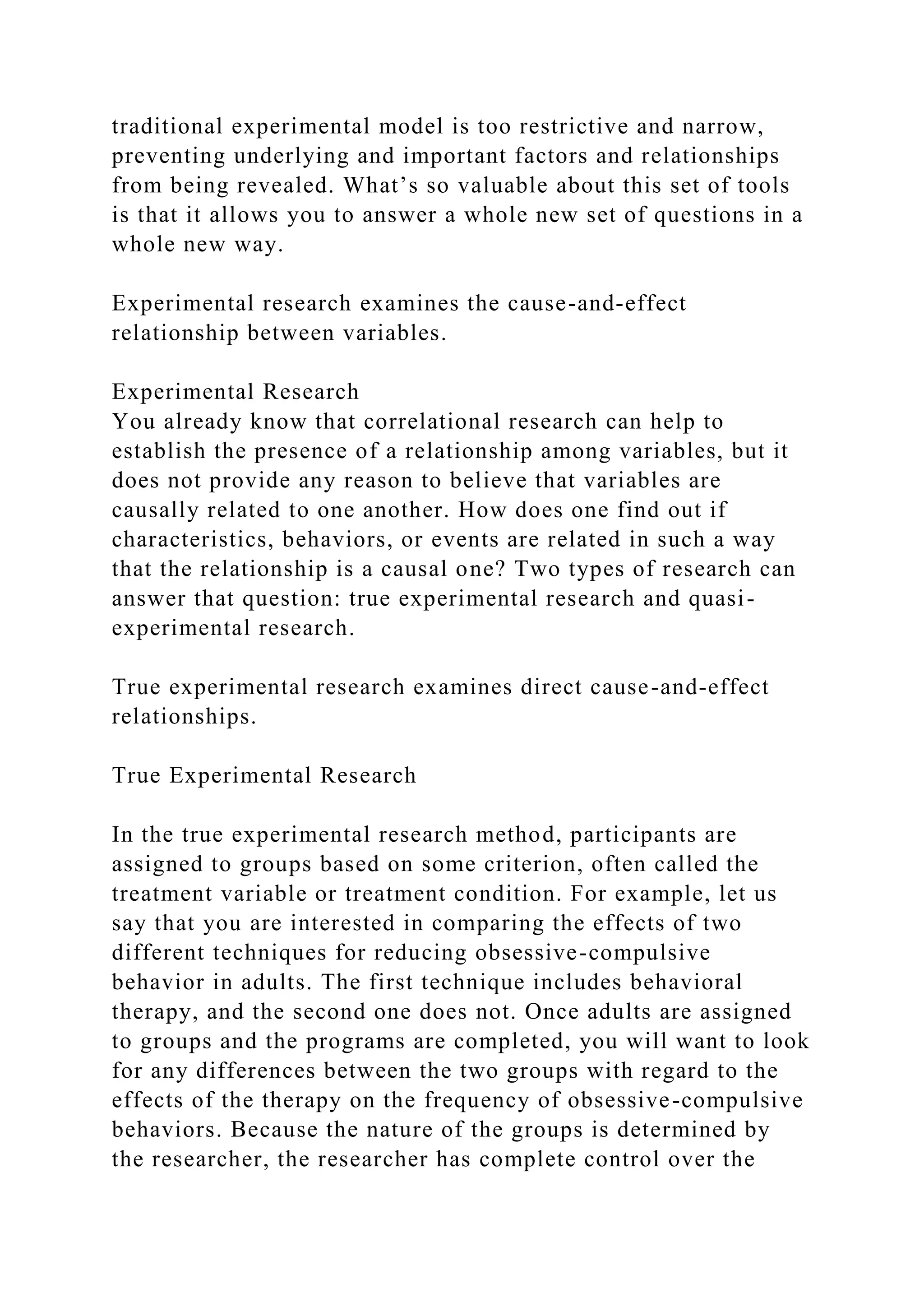 traditional experimental model is too restrictive and narrow,
preventing underlying and important factors and relationships
from being revealed. What’s so valuable about this set of tools
is that it allows you to answer a whole new set of questions in a
whole new way.
Experimental research examines the cause-and-effect
relationship between variables.
Experimental Research
You already know that correlational research can help to
establish the presence of a relationship among variables, but it
does not provide any reason to believe that variables are
causally related to one another. How does one find out if
characteristics, behaviors, or events are related in such a way
that the relationship is a causal one? Two types of research can
answer that question: true experimental research and quasi-
experimental research.
True experimental research examines direct cause-and-effect
relationships.
True Experimental Research
In the true experimental research method, participants are
assigned to groups based on some criterion, often called the
treatment variable or treatment condition. For example, let us
say that you are interested in comparing the effects of two
different techniques for reducing obsessive-compulsive
behavior in adults. The first technique includes behavioral
therapy, and the second one does not. Once adults are assigned
to groups and the programs are completed, you will want to look
for any differences between the two groups with regard to the
effects of the therapy on the frequency of obsessive-compulsive
behaviors. Because the nature of the groups is determined by
the researcher, the researcher has complete control over the
 