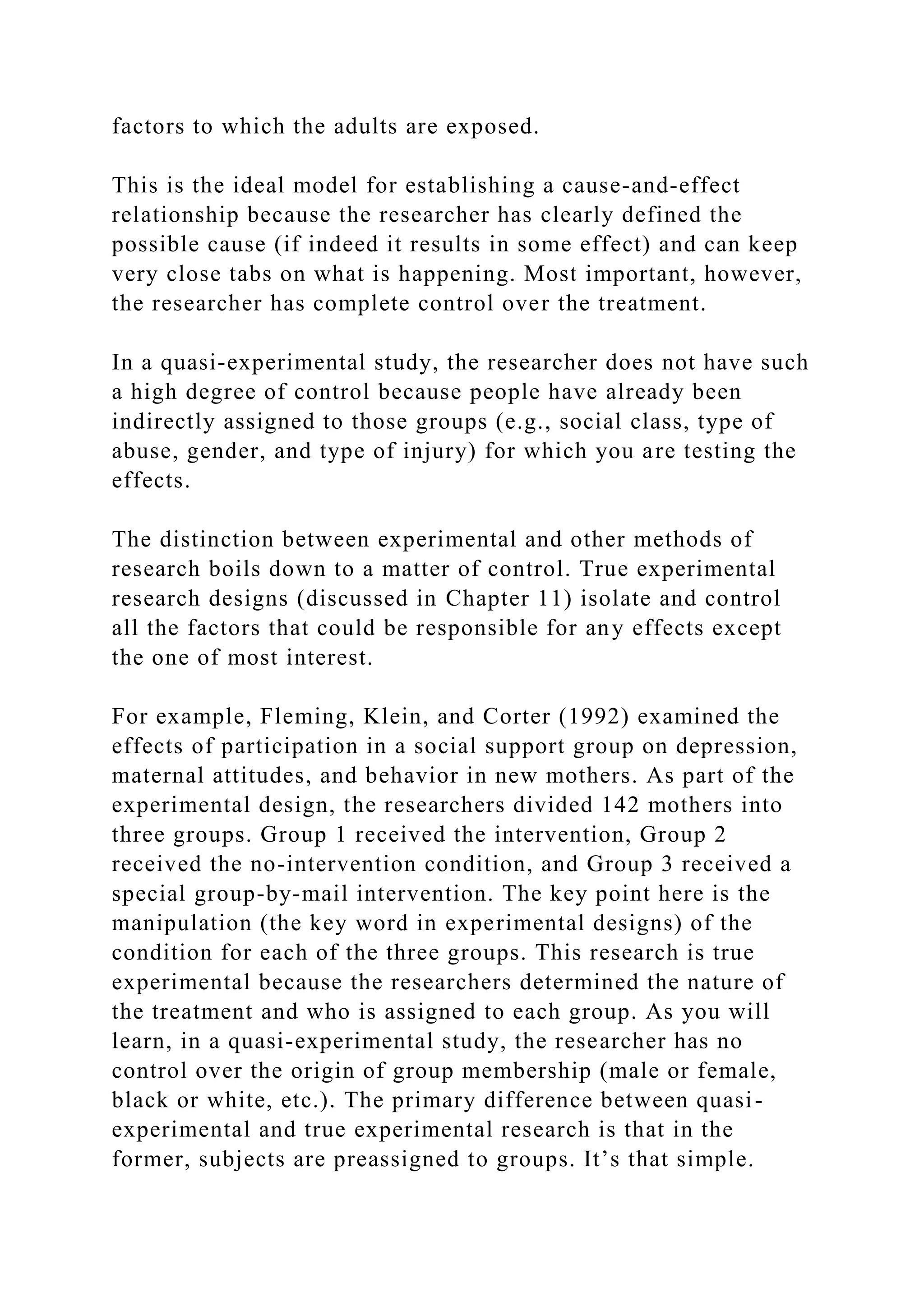 factors to which the adults are exposed.
This is the ideal model for establishing a cause-and-effect
relationship because the researcher has clearly defined the
possible cause (if indeed it results in some effect) and can keep
very close tabs on what is happening. Most important, however,
the researcher has complete control over the treatment.
In a quasi-experimental study, the researcher does not have such
a high degree of control because people have already been
indirectly assigned to those groups (e.g., social class, type of
abuse, gender, and type of injury) for which you are testing the
effects.
The distinction between experimental and other methods of
research boils down to a matter of control. True experimental
research designs (discussed in Chapter 11) isolate and control
all the factors that could be responsible for any effects except
the one of most interest.
For example, Fleming, Klein, and Corter (1992) examined the
effects of participation in a social support group on depression,
maternal attitudes, and behavior in new mothers. As part of the
experimental design, the researchers divided 142 mothers into
three groups. Group 1 received the intervention, Group 2
received the no-intervention condition, and Group 3 received a
special group-by-mail intervention. The key point here is the
manipulation (the key word in experimental designs) of the
condition for each of the three groups. This research is true
experimental because the researchers determined the nature of
the treatment and who is assigned to each group. As you will
learn, in a quasi-experimental study, the researcher has no
control over the origin of group membership (male or female,
black or white, etc.). The primary difference between quasi-
experimental and true experimental research is that in the
former, subjects are preassigned to groups. It’s that simple.
 