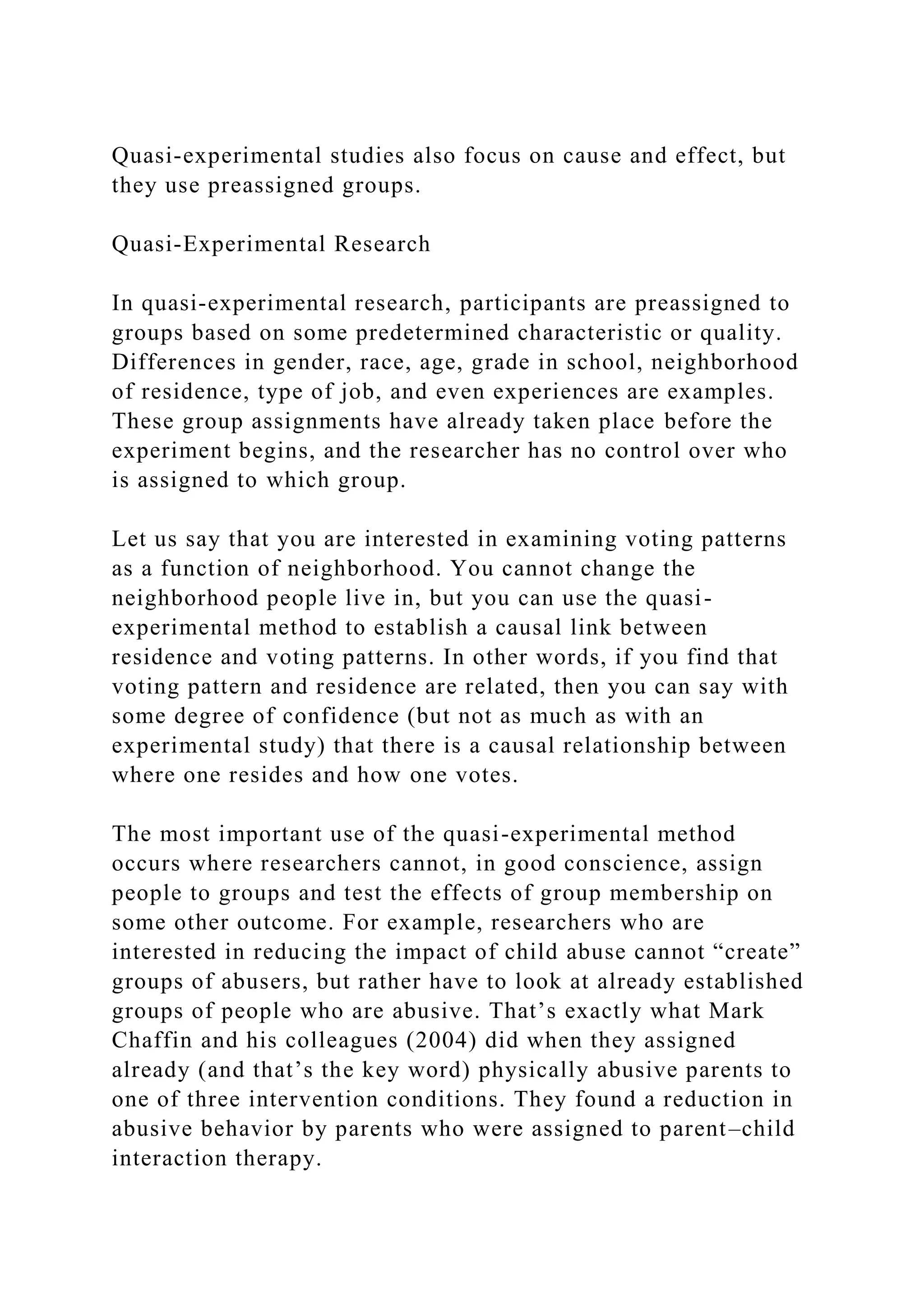 Quasi-experimental studies also focus on cause and effect, but
they use preassigned groups.
Quasi-Experimental Research
In quasi-experimental research, participants are preassigned to
groups based on some predetermined characteristic or quality.
Differences in gender, race, age, grade in school, neighborhood
of residence, type of job, and even experiences are examples.
These group assignments have already taken place before the
experiment begins, and the researcher has no control over who
is assigned to which group.
Let us say that you are interested in examining voting patterns
as a function of neighborhood. You cannot change the
neighborhood people live in, but you can use the quasi-
experimental method to establish a causal link between
residence and voting patterns. In other words, if you find that
voting pattern and residence are related, then you can say with
some degree of confidence (but not as much as with an
experimental study) that there is a causal relationship between
where one resides and how one votes.
The most important use of the quasi-experimental method
occurs where researchers cannot, in good conscience, assign
people to groups and test the effects of group membership on
some other outcome. For example, researchers who are
interested in reducing the impact of child abuse cannot “create”
groups of abusers, but rather have to look at already established
groups of people who are abusive. That’s exactly what Mark
Chaffin and his colleagues (2004) did when they assigned
already (and that’s the key word) physically abusive parents to
one of three intervention conditions. They found a reduction in
abusive behavior by parents who were assigned to parent–child
interaction therapy.
 