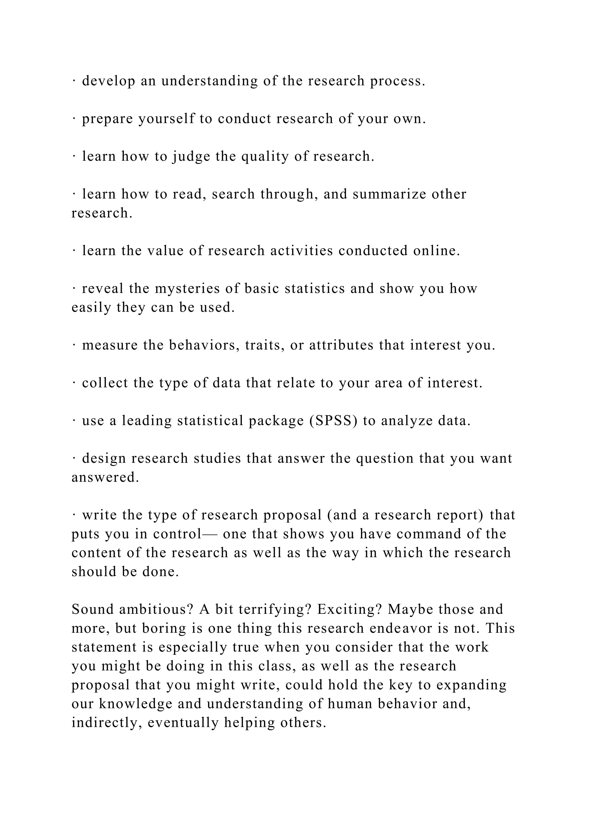 · develop an understanding of the research process.
· prepare yourself to conduct research of your own.
· learn how to judge the quality of research.
· learn how to read, search through, and summarize other
research.
· learn the value of research activities conducted online.
· reveal the mysteries of basic statistics and show you how
easily they can be used.
· measure the behaviors, traits, or attributes that interest you.
· collect the type of data that relate to your area of interest.
· use a leading statistical package (SPSS) to analyze data.
· design research studies that answer the question that you want
answered.
· write the type of research proposal (and a research report) that
puts you in control— one that shows you have command of the
content of the research as well as the way in which the research
should be done.
Sound ambitious? A bit terrifying? Exciting? Maybe those and
more, but boring is one thing this research endeavor is not. This
statement is especially true when you consider that the work
you might be doing in this class, as well as the research
proposal that you might write, could hold the key to expanding
our knowledge and understanding of human behavior and,
indirectly, eventually helping others.
 