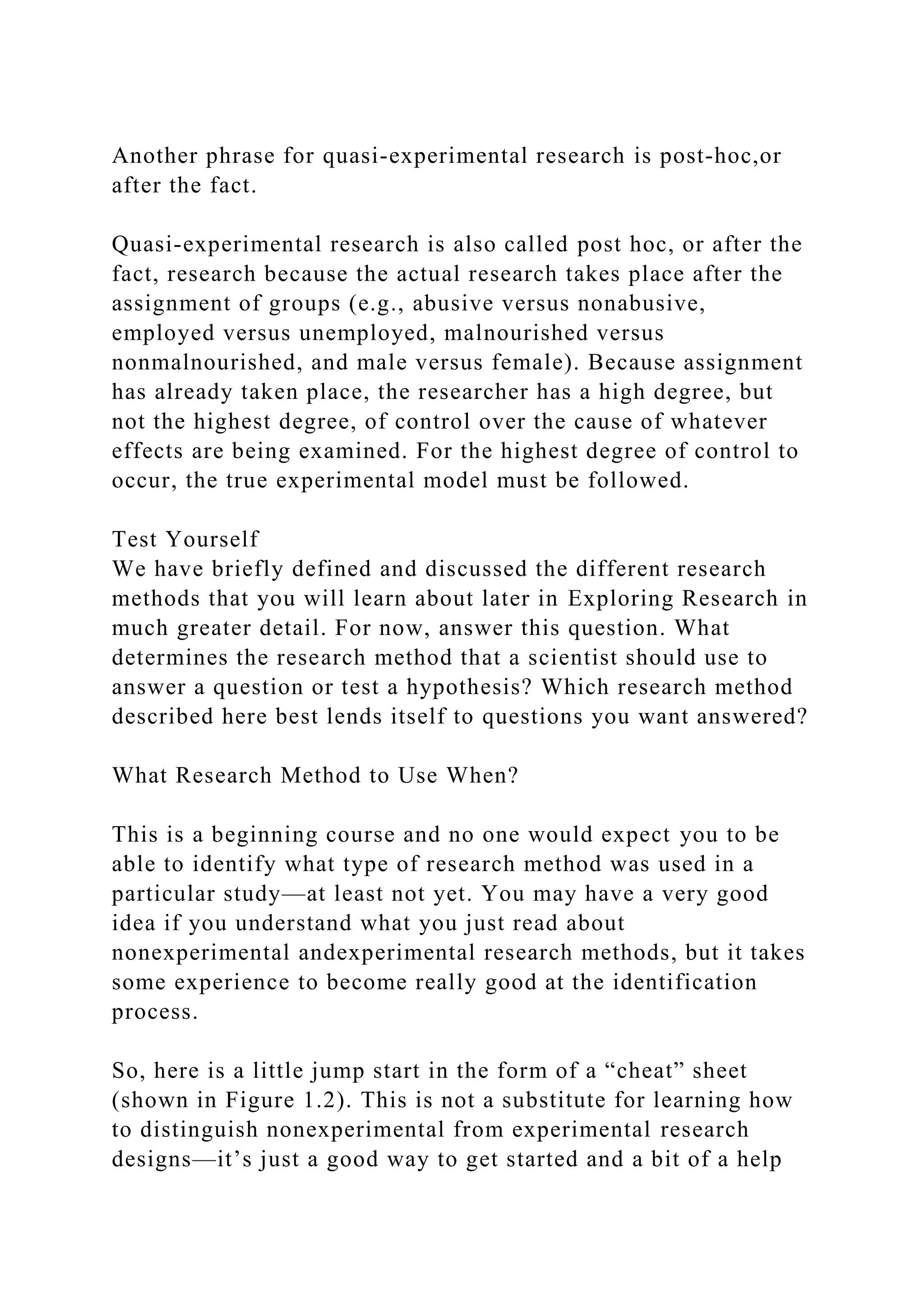 Another phrase for quasi-experimental research is post-hoc,or
after the fact.
Quasi-experimental research is also called post hoc, or after the
fact, research because the actual research takes place after the
assignment of groups (e.g., abusive versus nonabusive,
employed versus unemployed, malnourished versus
nonmalnourished, and male versus female). Because assignment
has already taken place, the researcher has a high degree, but
not the highest degree, of control over the cause of whatever
effects are being examined. For the highest degree of control to
occur, the true experimental model must be followed.
Test Yourself
We have briefly defined and discussed the different research
methods that you will learn about later in Exploring Research in
much greater detail. For now, answer this question. What
determines the research method that a scientist should use to
answer a question or test a hypothesis? Which research method
described here best lends itself to questions you want answered?
What Research Method to Use When?
This is a beginning course and no one would expect you to be
able to identify what type of research method was used in a
particular study—at least not yet. You may have a very good
idea if you understand what you just read about
nonexperimental andexperimental research methods, but it takes
some experience to become really good at the identification
process.
So, here is a little jump start in the form of a “cheat” sheet
(shown in Figure 1.2). This is not a substitute for learning how
to distinguish nonexperimental from experimental research
designs—it’s just a good way to get started and a bit of a help
 