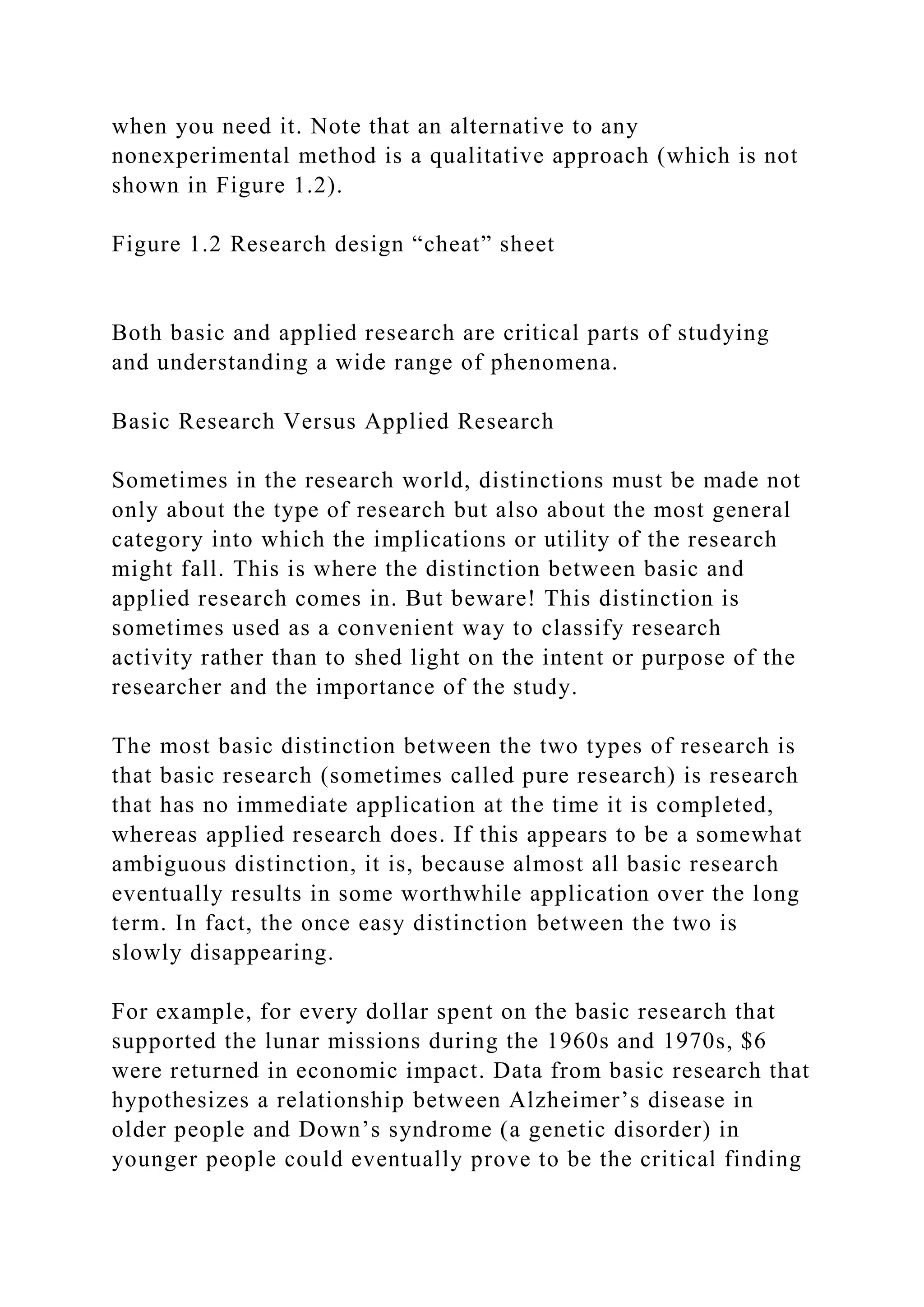 when you need it. Note that an alternative to any
nonexperimental method is a qualitative approach (which is not
shown in Figure 1.2).
Figure 1.2 Research design “cheat” sheet
Both basic and applied research are critical parts of studying
and understanding a wide range of phenomena.
Basic Research Versus Applied Research
Sometimes in the research world, distinctions must be made not
only about the type of research but also about the most general
category into which the implications or utility of the research
might fall. This is where the distinction between basic and
applied research comes in. But beware! This distinction is
sometimes used as a convenient way to classify research
activity rather than to shed light on the intent or purpose of the
researcher and the importance of the study.
The most basic distinction between the two types of research is
that basic research (sometimes called pure research) is research
that has no immediate application at the time it is completed,
whereas applied research does. If this appears to be a somewhat
ambiguous distinction, it is, because almost all basic research
eventually results in some worthwhile application over the long
term. In fact, the once easy distinction between the two is
slowly disappearing.
For example, for every dollar spent on the basic research that
supported the lunar missions during the 1960s and 1970s, $6
were returned in economic impact. Data from basic research that
hypothesizes a relationship between Alzheimer’s disease in
older people and Down’s syndrome (a genetic disorder) in
younger people could eventually prove to be the critical finding
 