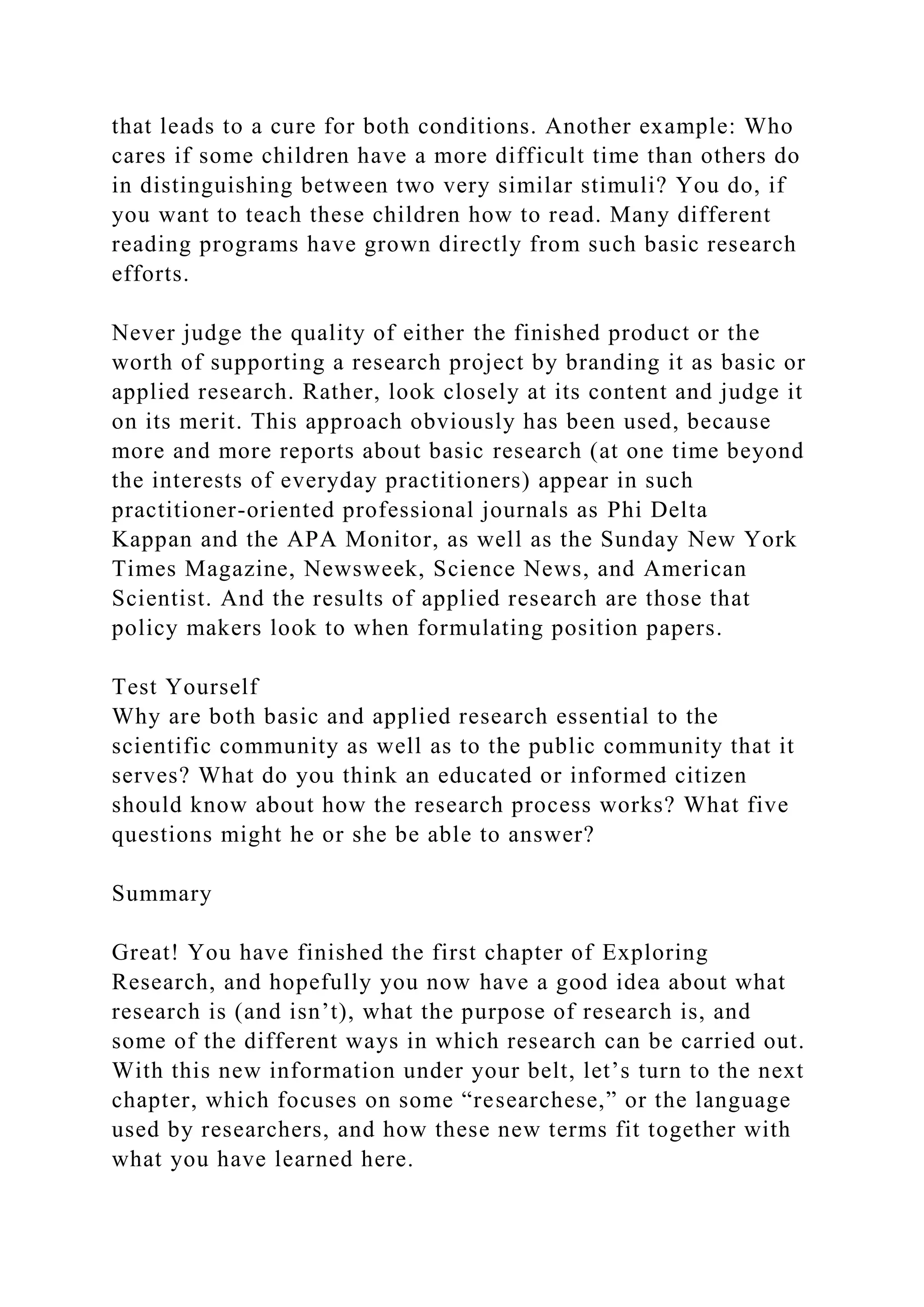 that leads to a cure for both conditions. Another example: Who
cares if some children have a more difficult time than others do
in distinguishing between two very similar stimuli? You do, if
you want to teach these children how to read. Many different
reading programs have grown directly from such basic research
efforts.
Never judge the quality of either the finished product or the
worth of supporting a research project by branding it as basic or
applied research. Rather, look closely at its content and judge it
on its merit. This approach obviously has been used, because
more and more reports about basic research (at one time beyond
the interests of everyday practitioners) appear in such
practitioner-oriented professional journals as Phi Delta
Kappan and the APA Monitor, as well as the Sunday New York
Times Magazine, Newsweek, Science News, and American
Scientist. And the results of applied research are those that
policy makers look to when formulating position papers.
Test Yourself
Why are both basic and applied research essential to the
scientific community as well as to the public community that it
serves? What do you think an educated or informed citizen
should know about how the research process works? What five
questions might he or she be able to answer?
Summary
Great! You have finished the first chapter of Exploring
Research, and hopefully you now have a good idea about what
research is (and isn’t), what the purpose of research is, and
some of the different ways in which research can be carried out.
With this new information under your belt, let’s turn to the next
chapter, which focuses on some “researchese,” or the language
used by researchers, and how these new terms fit together with
what you have learned here.
 