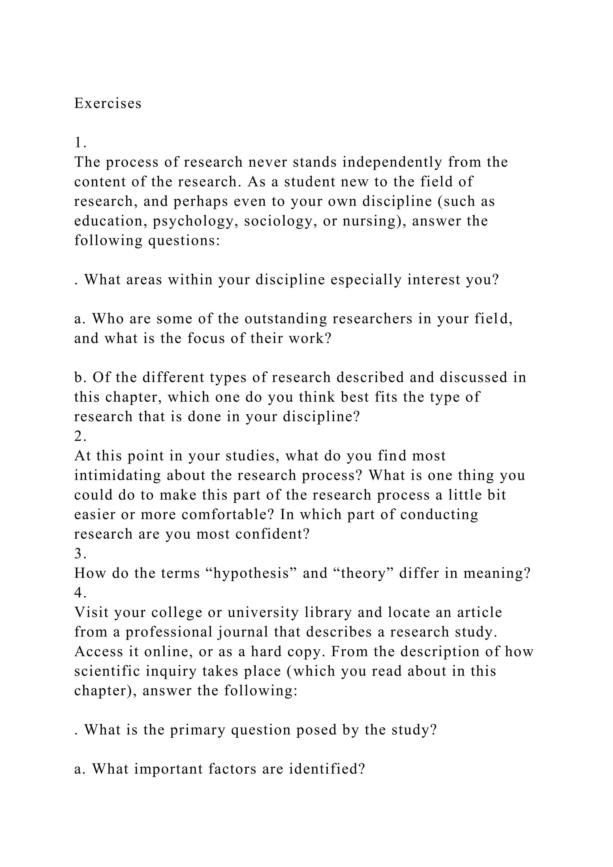 Exercises
1.
The process of research never stands independently from the
content of the research. As a student new to the field of
research, and perhaps even to your own discipline (such as
education, psychology, sociology, or nursing), answer the
following questions:
. What areas within your discipline especially interest you?
a. Who are some of the outstanding researchers in your field,
and what is the focus of their work?
b. Of the different types of research described and discussed in
this chapter, which one do you think best fits the type of
research that is done in your discipline?
2.
At this point in your studies, what do you find most
intimidating about the research process? What is one thing you
could do to make this part of the research process a little bit
easier or more comfortable? In which part of conducting
research are you most confident?
3.
How do the terms “hypothesis” and “theory” differ in meaning?
4.
Visit your college or university library and locate an article
from a professional journal that describes a research study.
Access it online, or as a hard copy. From the description of how
scientific inquiry takes place (which you read about in this
chapter), answer the following:
. What is the primary question posed by the study?
a. What important factors are identified?
 