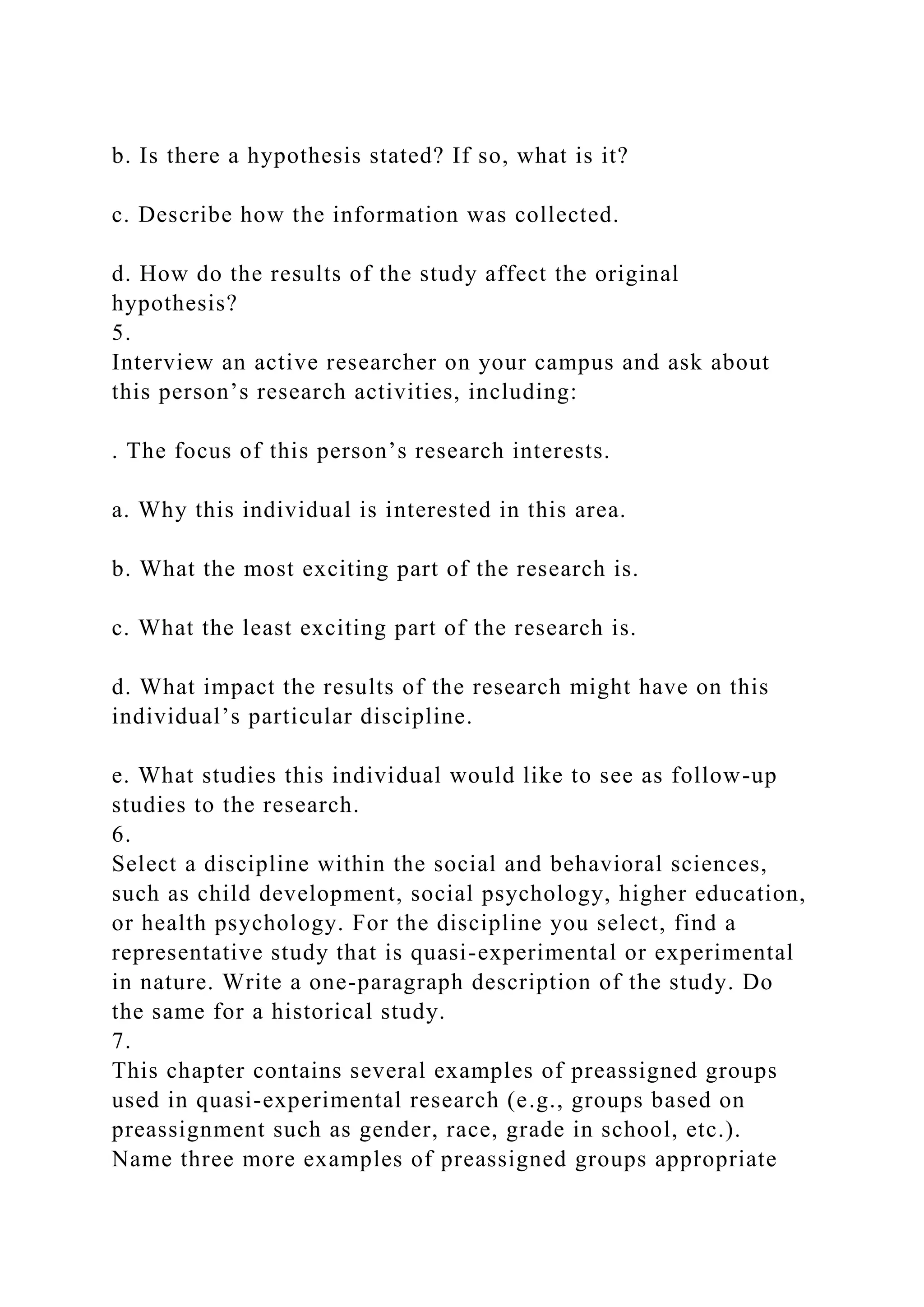 b. Is there a hypothesis stated? If so, what is it?
c. Describe how the information was collected.
d. How do the results of the study affect the original
hypothesis?
5.
Interview an active researcher on your campus and ask about
this person’s research activities, including:
. The focus of this person’s research interests.
a. Why this individual is interested in this area.
b. What the most exciting part of the research is.
c. What the least exciting part of the research is.
d. What impact the results of the research might have on this
individual’s particular discipline.
e. What studies this individual would like to see as follow-up
studies to the research.
6.
Select a discipline within the social and behavioral sciences,
such as child development, social psychology, higher education,
or health psychology. For the discipline you select, find a
representative study that is quasi-experimental or experimental
in nature. Write a one-paragraph description of the study. Do
the same for a historical study.
7.
This chapter contains several examples of preassigned groups
used in quasi-experimental research (e.g., groups based on
preassignment such as gender, race, grade in school, etc.).
Name three more examples of preassigned groups appropriate
 