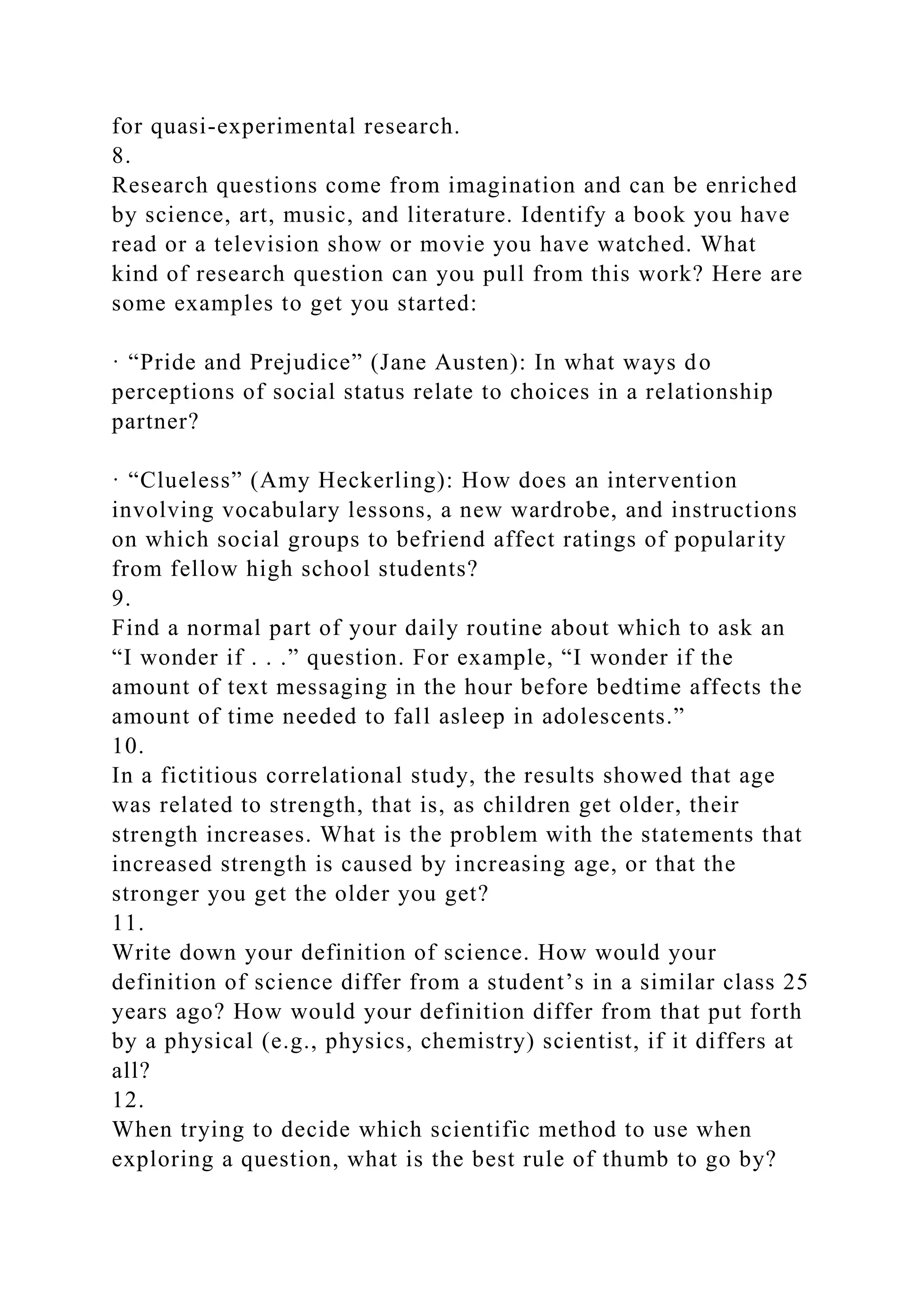 for quasi-experimental research.
8.
Research questions come from imagination and can be enriched
by science, art, music, and literature. Identify a book you have
read or a television show or movie you have watched. What
kind of research question can you pull from this work? Here are
some examples to get you started:
· “Pride and Prejudice” (Jane Austen): In what ways do
perceptions of social status relate to choices in a relationship
partner?
· “Clueless” (Amy Heckerling): How does an intervention
involving vocabulary lessons, a new wardrobe, and instructions
on which social groups to befriend affect ratings of popularity
from fellow high school students?
9.
Find a normal part of your daily routine about which to ask an
“I wonder if . . .” question. For example, “I wonder if the
amount of text messaging in the hour before bedtime affects the
amount of time needed to fall asleep in adolescents.”
10.
In a fictitious correlational study, the results showed that age
was related to strength, that is, as children get older, their
strength increases. What is the problem with the statements that
increased strength is caused by increasing age, or that the
stronger you get the older you get?
11.
Write down your definition of science. How would your
definition of science differ from a student’s in a similar class 25
years ago? How would your definition differ from that put forth
by a physical (e.g., physics, chemistry) scientist, if it differs at
all?
12.
When trying to decide which scientific method to use when
exploring a question, what is the best rule of thumb to go by?
 