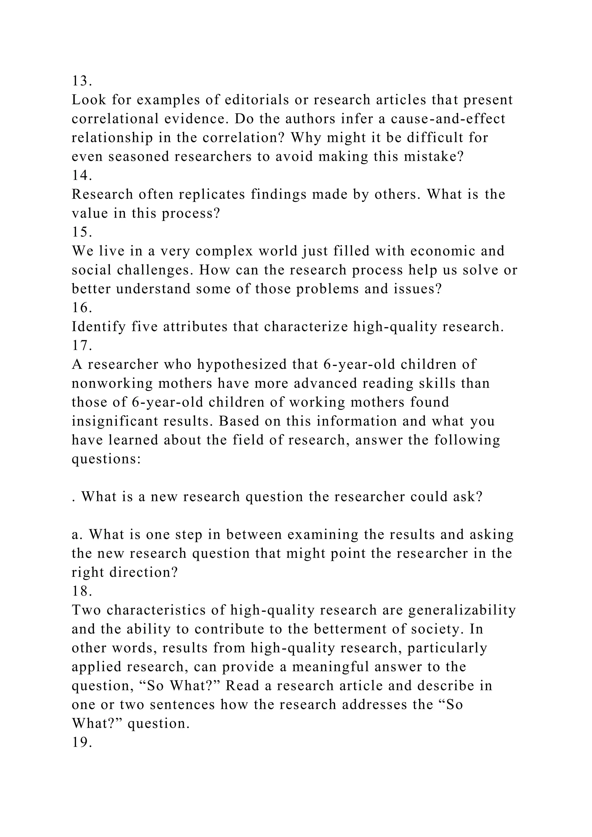 13.
Look for examples of editorials or research articles that present
correlational evidence. Do the authors infer a cause-and-effect
relationship in the correlation? Why might it be difficult for
even seasoned researchers to avoid making this mistake?
14.
Research often replicates findings made by others. What is the
value in this process?
15.
We live in a very complex world just filled with economic and
social challenges. How can the research process help us solve or
better understand some of those problems and issues?
16.
Identify five attributes that characterize high-quality research.
17.
A researcher who hypothesized that 6-year-old children of
nonworking mothers have more advanced reading skills than
those of 6-year-old children of working mothers found
insignificant results. Based on this information and what you
have learned about the field of research, answer the following
questions:
. What is a new research question the researcher could ask?
a. What is one step in between examining the results and asking
the new research question that might point the researcher in the
right direction?
18.
Two characteristics of high-quality research are generalizability
and the ability to contribute to the betterment of society. In
other words, results from high-quality research, particularly
applied research, can provide a meaningful answer to the
question, “So What?” Read a research article and describe in
one or two sentences how the research addresses the “So
What?” question.
19.
 