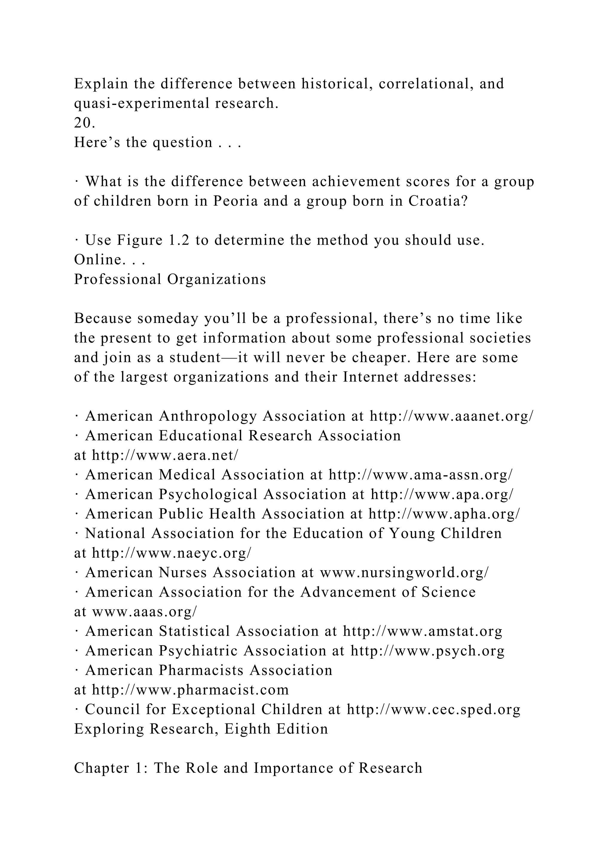 Explain the difference between historical, correlational, and
quasi-experimental research.
20.
Here’s the question . . .
· What is the difference between achievement scores for a group
of children born in Peoria and a group born in Croatia?
· Use Figure 1.2 to determine the method you should use.
Online. . .
Professional Organizations
Because someday you’ll be a professional, there’s no time like
the present to get information about some professional societies
and join as a student—it will never be cheaper. Here are some
of the largest organizations and their Internet addresses:
· American Anthropology Association at http://www.aaanet.org/
· American Educational Research Association
at http://www.aera.net/
· American Medical Association at http://www.ama-assn.org/
· American Psychological Association at http://www.apa.org/
· American Public Health Association at http://www.apha.org/
· National Association for the Education of Young Children
at http://www.naeyc.org/
· American Nurses Association at www.nursingworld.org/
· American Association for the Advancement of Science
at www.aaas.org/
· American Statistical Association at http://www.amstat.org
· American Psychiatric Association at http://www.psych.org
· American Pharmacists Association
at http://www.pharmacist.com
· Council for Exceptional Children at http://www.cec.sped.org
Exploring Research, Eighth Edition
Chapter 1: The Role and Importance of Research
 