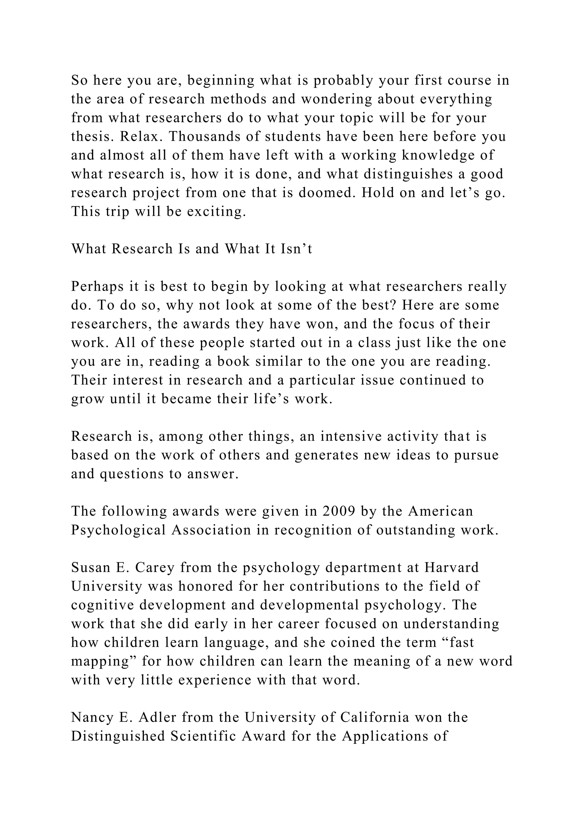So here you are, beginning what is probably your first course in
the area of research methods and wondering about everything
from what researchers do to what your topic will be for your
thesis. Relax. Thousands of students have been here before you
and almost all of them have left with a working knowledge of
what research is, how it is done, and what distinguishes a good
research project from one that is doomed. Hold on and let’s go.
This trip will be exciting.
What Research Is and What It Isn’t
Perhaps it is best to begin by looking at what researchers really
do. To do so, why not look at some of the best? Here are some
researchers, the awards they have won, and the focus of their
work. All of these people started out in a class just like the one
you are in, reading a book similar to the one you are reading.
Their interest in research and a particular issue continued to
grow until it became their life’s work.
Research is, among other things, an intensive activity that is
based on the work of others and generates new ideas to pursue
and questions to answer.
The following awards were given in 2009 by the American
Psychological Association in recognition of outstanding work.
Susan E. Carey from the psychology department at Harvard
University was honored for her contributions to the field of
cognitive development and developmental psychology. The
work that she did early in her career focused on understanding
how children learn language, and she coined the term “fast
mapping” for how children can learn the meaning of a new word
with very little experience with that word.
Nancy E. Adler from the University of California won the
Distinguished Scientific Award for the Applications of
 