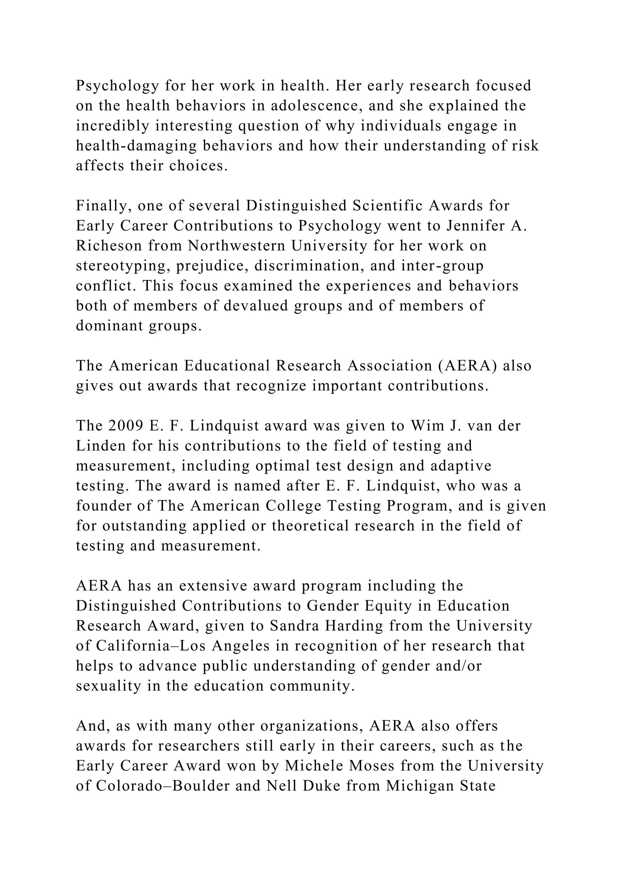 Psychology for her work in health. Her early research focused
on the health behaviors in adolescence, and she explained the
incredibly interesting question of why individuals engage in
health-damaging behaviors and how their understanding of risk
affects their choices.
Finally, one of several Distinguished Scientific Awards for
Early Career Contributions to Psychology went to Jennifer A.
Richeson from Northwestern University for her work on
stereotyping, prejudice, discrimination, and inter-group
conflict. This focus examined the experiences and behaviors
both of members of devalued groups and of members of
dominant groups.
The American Educational Research Association (AERA) also
gives out awards that recognize important contributions.
The 2009 E. F. Lindquist award was given to Wim J. van der
Linden for his contributions to the field of testing and
measurement, including optimal test design and adaptive
testing. The award is named after E. F. Lindquist, who was a
founder of The American College Testing Program, and is given
for outstanding applied or theoretical research in the field of
testing and measurement.
AERA has an extensive award program including the
Distinguished Contributions to Gender Equity in Education
Research Award, given to Sandra Harding from the University
of California–Los Angeles in recognition of her research that
helps to advance public understanding of gender and/or
sexuality in the education community.
And, as with many other organizations, AERA also offers
awards for researchers still early in their careers, such as the
Early Career Award won by Michele Moses from the University
of Colorado–Boulder and Nell Duke from Michigan State
 