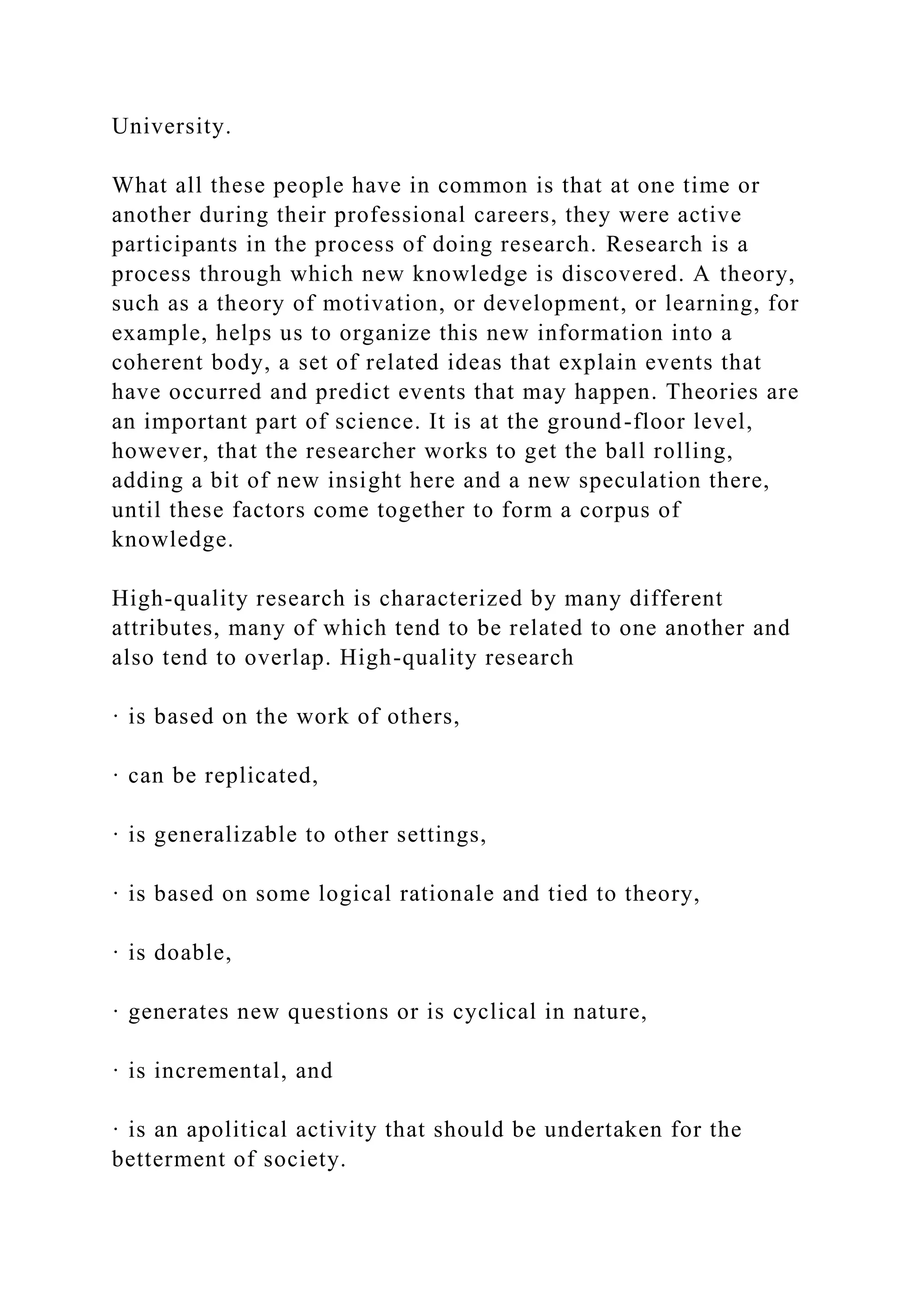 University.
What all these people have in common is that at one time or
another during their professional careers, they were active
participants in the process of doing research. Research is a
process through which new knowledge is discovered. A theory,
such as a theory of motivation, or development, or learning, for
example, helps us to organize this new information into a
coherent body, a set of related ideas that explain events that
have occurred and predict events that may happen. Theories are
an important part of science. It is at the ground-floor level,
however, that the researcher works to get the ball rolling,
adding a bit of new insight here and a new speculation there,
until these factors come together to form a corpus of
knowledge.
High-quality research is characterized by many different
attributes, many of which tend to be related to one another and
also tend to overlap. High-quality research
· is based on the work of others,
· can be replicated,
· is generalizable to other settings,
· is based on some logical rationale and tied to theory,
· is doable,
· generates new questions or is cyclical in nature,
· is incremental, and
· is an apolitical activity that should be undertaken for the
betterment of society.
 