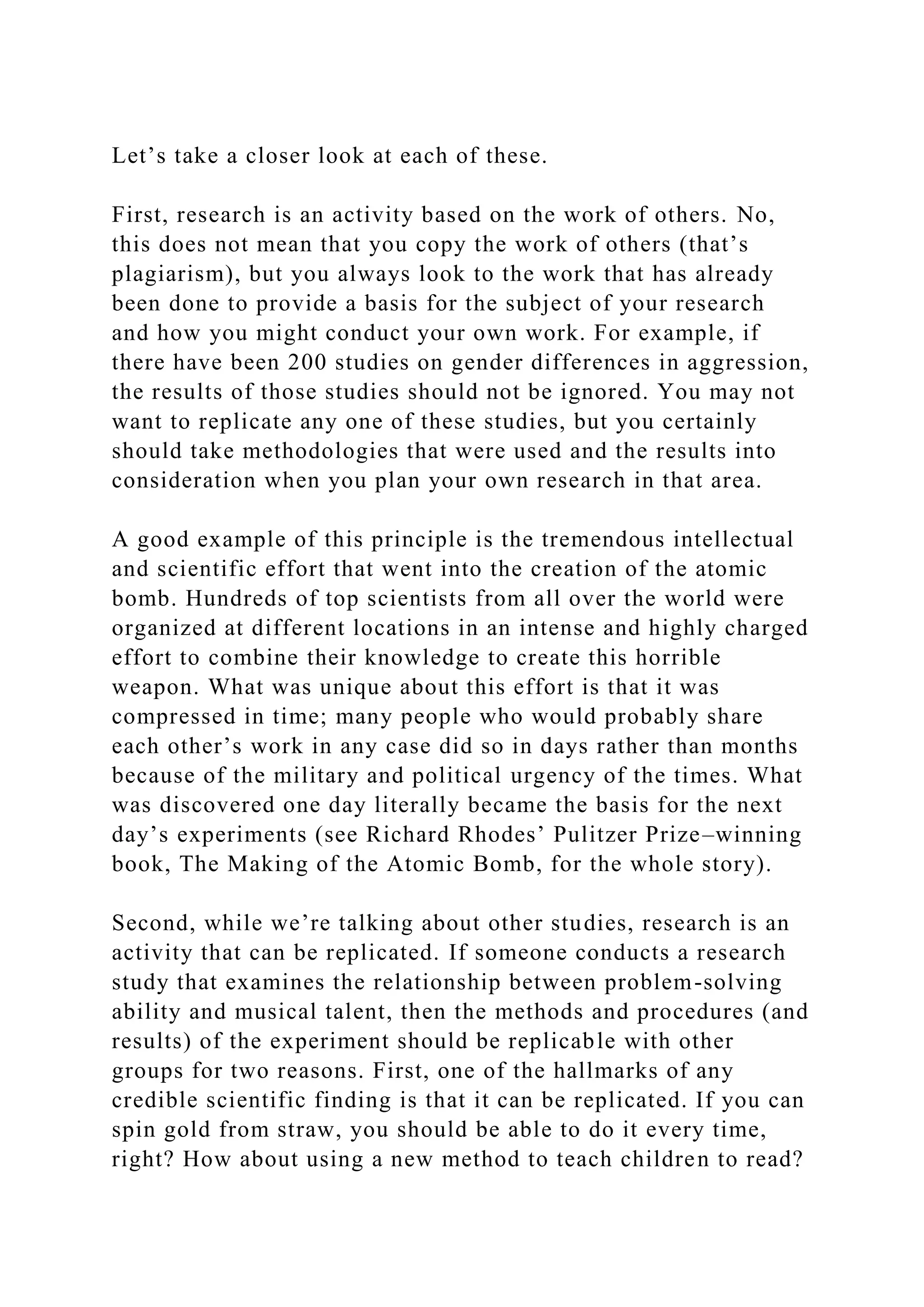 Let’s take a closer look at each of these.
First, research is an activity based on the work of others. No,
this does not mean that you copy the work of others (that’s
plagiarism), but you always look to the work that has already
been done to provide a basis for the subject of your research
and how you might conduct your own work. For example, if
there have been 200 studies on gender differences in aggression,
the results of those studies should not be ignored. You may not
want to replicate any one of these studies, but you certainly
should take methodologies that were used and the results into
consideration when you plan your own research in that area.
A good example of this principle is the tremendous intellectual
and scientific effort that went into the creation of the atomic
bomb. Hundreds of top scientists from all over the world were
organized at different locations in an intense and highly charged
effort to combine their knowledge to create this horrible
weapon. What was unique about this effort is that it was
compressed in time; many people who would probably share
each other’s work in any case did so in days rather than months
because of the military and political urgency of the times. What
was discovered one day literally became the basis for the next
day’s experiments (see Richard Rhodes’ Pulitzer Prize–winning
book, The Making of the Atomic Bomb, for the whole story).
Second, while we’re talking about other studies, research is an
activity that can be replicated. If someone conducts a research
study that examines the relationship between problem-solving
ability and musical talent, then the methods and procedures (and
results) of the experiment should be replicable with other
groups for two reasons. First, one of the hallmarks of any
credible scientific finding is that it can be replicated. If you can
spin gold from straw, you should be able to do it every time,
right? How about using a new method to teach children to read?
 