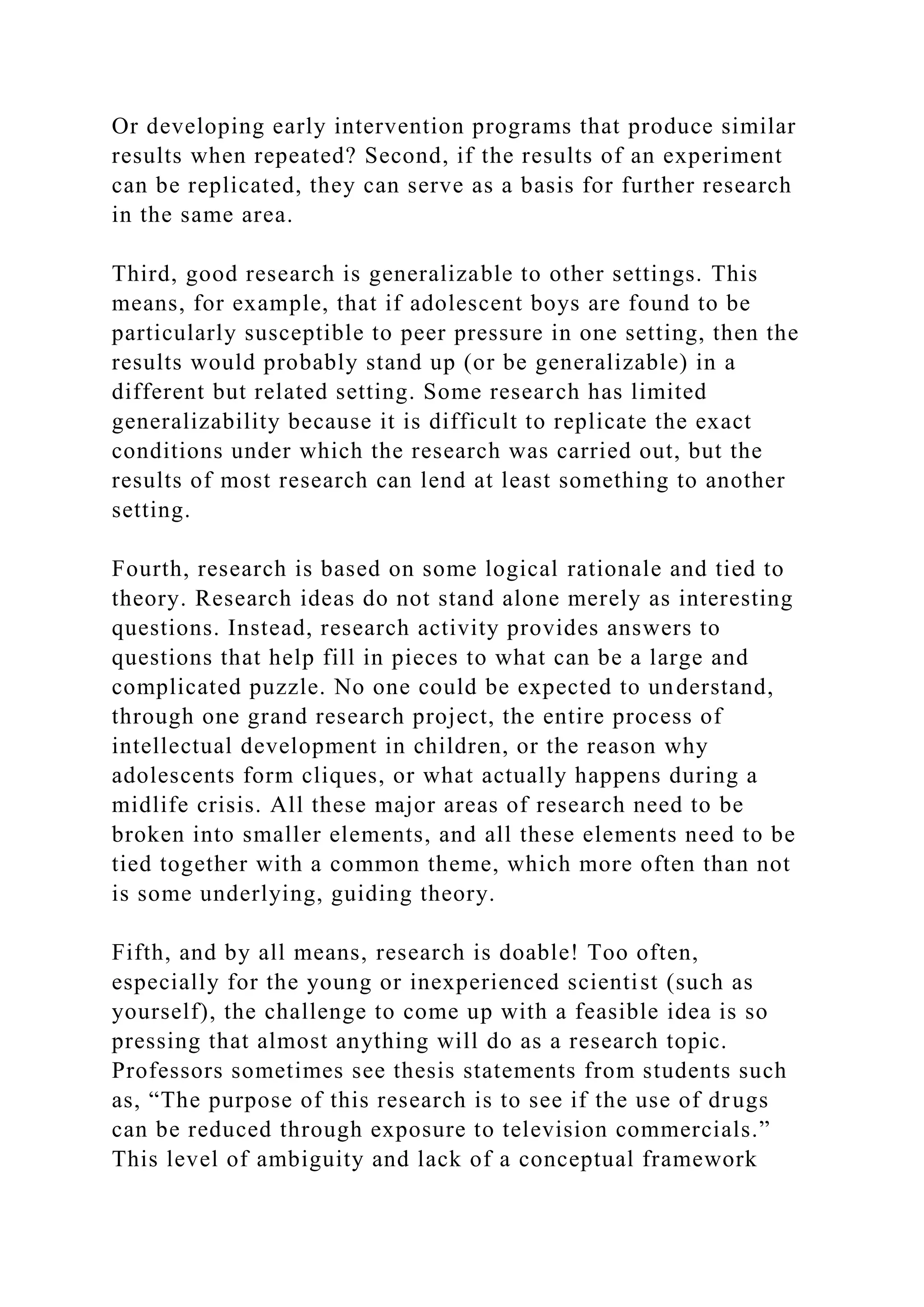Or developing early intervention programs that produce similar
results when repeated? Second, if the results of an experiment
can be replicated, they can serve as a basis for further research
in the same area.
Third, good research is generalizable to other settings. This
means, for example, that if adolescent boys are found to be
particularly susceptible to peer pressure in one setting, then the
results would probably stand up (or be generalizable) in a
different but related setting. Some research has limited
generalizability because it is difficult to replicate the exact
conditions under which the research was carried out, but the
results of most research can lend at least something to another
setting.
Fourth, research is based on some logical rationale and tied to
theory. Research ideas do not stand alone merely as interesting
questions. Instead, research activity provides answers to
questions that help fill in pieces to what can be a large and
complicated puzzle. No one could be expected to understand,
through one grand research project, the entire process of
intellectual development in children, or the reason why
adolescents form cliques, or what actually happens during a
midlife crisis. All these major areas of research need to be
broken into smaller elements, and all these elements need to be
tied together with a common theme, which more often than not
is some underlying, guiding theory.
Fifth, and by all means, research is doable! Too often,
especially for the young or inexperienced scientist (such as
yourself), the challenge to come up with a feasible idea is so
pressing that almost anything will do as a research topic.
Professors sometimes see thesis statements from students such
as, “The purpose of this research is to see if the use of drugs
can be reduced through exposure to television commercials.”
This level of ambiguity and lack of a conceptual framework
 