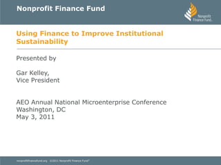 Nonprofit Finance Fund


Using Finance to Improve Institutional
Sustainability

Presented by

Gar Kelley,
Vice President


AEO Annual National Microenterprise Conference
Washington, DC
May 3, 2011




nonprofitfinancefund.org   ©2011 Nonprofit Finance Fund ®
 