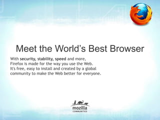Meet the World’s Best Browser
With security, stability, speed and more,
Firefox is made for the way you use the Web.
It's free, easy to install and created by a global
community to make the Web better for everyone.
 