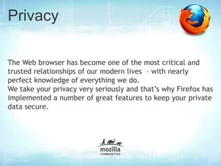 Privacy

The Web browser has become one of the most critical and
trusted relationships of our modern lives – with nearly
perfect knowledge of everything we do.
We take your privacy very seriously and that’s why Firefox has
implemented a number of great features to keep your private
data secure.
 