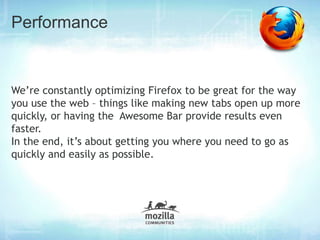 Performance


We’re constantly optimizing Firefox to be great for the way
you use the web – things like making new tabs open up more
quickly, or having the Awesome Bar provide results even
faster.
In the end, it’s about getting you where you need to go as
quickly and easily as possible.
 