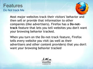 Features
Do Not track Me

    Most major websites track their visitors' behavior and
    then sell or provide that information to other
    companies (like advertisers). Firefox has a Do-not-
    track feature that lets you tell websites you don't want
    your browsing behavior tracked.
    When you turn on the Do-not-track feature, Firefox
    tells every website you visit (as well as their
    advertisers and other content providers) that you don't
    want your browsing behavior tracked
 