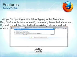 Features
  Switch To Tab



   As you’re opening a new tab or typing in the Awesome
Bar, Firefox will check to see if you already have that site open.
If you do, you’ll be directed to the existing tab so you don’t
open a duplicate.
 