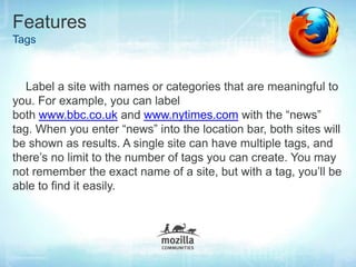 Features
Tags



   Label a site with names or categories that are meaningful to
you. For example, you can label
both www.bbc.co.uk and www.nytimes.com with the “news”
tag. When you enter “news” into the location bar, both sites will
be shown as results. A single site can have multiple tags, and
there’s no limit to the number of tags you can create. You may
not remember the exact name of a site, but with a tag, you’ll be
able to find it easily.
 