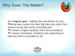 Why Does This Matter?


  Our singular goal: making the web better for you.
  • Being open means the next big idea can come from
  anyone across the world, including you!
  • It means a higher-quality, more secure product.
  • It means innovation, freedom and supporting an
  Internet that’s accessible to all.
 