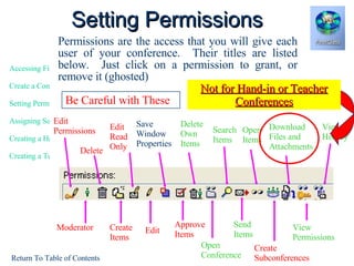 Permissions are the access that you will give each user of your conference.  Their titles are listed below.  Just click on a permission to grant, or remove it (ghosted) Setting Permissions Moderator Delete Create Items Edit Approve Items Edit Read Only Save Window Properties Open Conference Download Files and Attachments Send Items Search Items View History Edit Permissions DeleteOwn Items Create Subconferences Open Items View Permissions Give Kids These Be Careful with These  Not for Hand-in or Teacher Conferences 