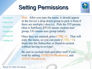 Setting Permissions Hint:   After you type the name, it should appear in the list (or a drop down group to pick it from if there are multiple t shea (s).  Pick the 555 person (that is Saltfleet), STUG means student user group, UG means user group (adult). Once they are entered, press  CTRL+C .  That will copy the name, so you can paste ( CTRL+V ) them into the Subscriber or Hand-in section without having to re-type! Be sure to exclude kids and other staff if you wish by adding  555STUG Disallowed , and  555UG Disallowed . 