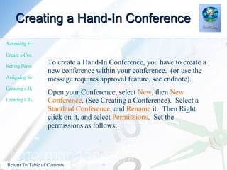 Creating a Hand-In Conference To create a Hand-In Conference, you have to create a new conference within your conference.  (or use the message requires approval feature, see endnote). Open your Conference, select  New , then  New Conference . (See Creating a Conference).  Select a  Standard Conference , and  Rename  it.  Then Right click on it, and select  Permissions .  Set the permissions as follows: 