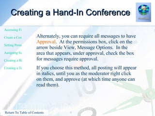Creating a Hand-In Conference Alternately, you can require all messages to have  Approval .  At the permissions box, click on the arrow beside View, Message Options.  In the area that appears, under approval, check the box for messages require approval. If you choose this method, all posting will appear in italics, until you as the moderator right click on them, and approve (at which time anyone can read them). 