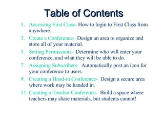 Table of Contents Accessing First Class-  How to login to First Class from anywhere. Create a Conference-   Design an area to organize and store all of your material. Setting Permissions-   Determine who will enter your conference, and what they will be able to do. Assigning Subscribers-   Automatically post an icon for your conference to users. Creating a Hand-in Conference-   Design a secure area where work may be handed in. Creating a Teacher Conference-   Build a space where teachers may share materials, but students cannot! 