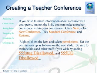 Creating a Teacher Conference If you wish to share information about a course with your peers, but not the kids, you can make a teacher conference within your conference.  Click  New , select  New Conference .  Pick  Standard Conference , and  Rename . Right click on the icon and select  permissions .  Set the permissions up as follows on the next slide.  Be sure to exclude kids and other staff if you wish by adding  555stug Disallowed,  and  555UG Disallowed .  