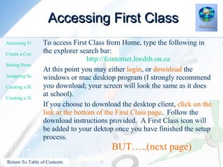 Accessing First Class To access First Class from Home, type the following in the explorer search bar: http://fcinternet.hwdsb.on.ca At this point you may either  login , or  download  the windows or mac desktop program (I strongly recommend you download; your screen will look the same as it does at school). If you choose to download the desktop client,  click on the link at the bottom of the First Class page .  Follow the download instructions provided.  A First Class icon will be added to your dektop once you have finished the setup process.      BUT…..(next page) 