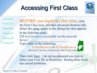Accessing First Class BEFORE you login the first time , click the First Class icon, and then advanced (bottom left).  Select the  setup  option in the dialog box that appears. In the field that reads: Fill in if service is accessible via the network Server:________________________ Type either of the following: fc.hwdsb.on.ca  or  fc2.hwdsb.on.ca (there are 2 servers, switch to the other if one is down) Then click  Save .  I do not recommend you type in either your User ID, or Password.  Storing these fields has caused problems.  