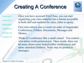Creating A Conference Once you have accessed First Class, you can start organizing your class material into a format accessible to both staff and students for class, clubs or sports. First class allows you to create (in order of magnitude) Conferences, Folders, Documents, Messages and Memos. Think of a conference like a small school.  You control who enters (with permissions).  Once inside, there can be many doors some locked (other conferences) and some unlocked (folders).  News may be posted as messages. 