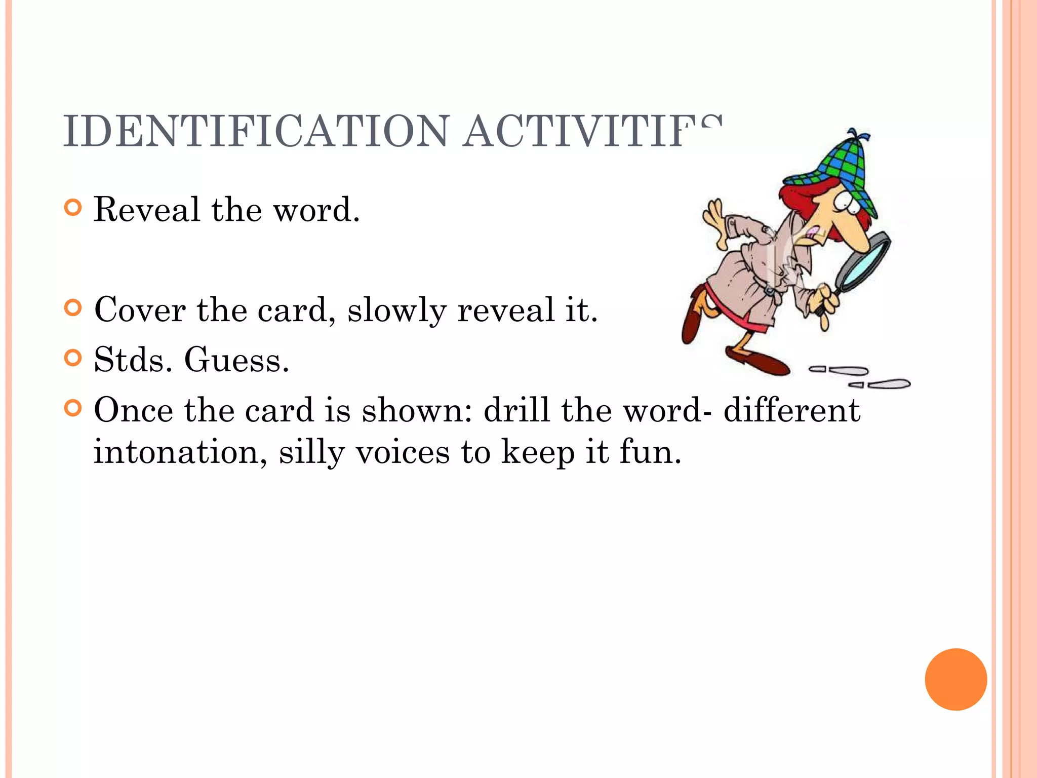 IDENTIFICATION ACTIVITIES Reveal the word. Cover the card, slowly reveal it. Stds. Guess. Once the card is shown: drill the word- different intonation, silly voices to keep it fun. 