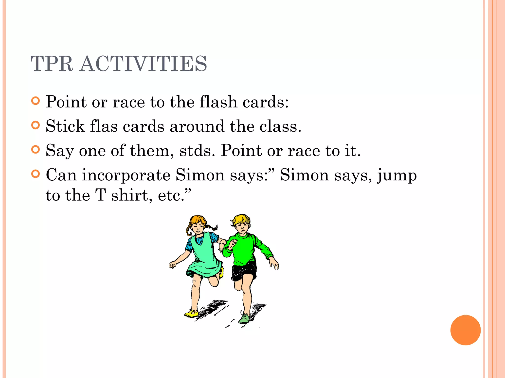 TPR ACTIVITIES Point or race to the flash cards: Stick flas cards around the class. Say one of them, stds. Point or race to it. Can incorporate Simon says:” Simon says, jump to the T shirt, etc.” 