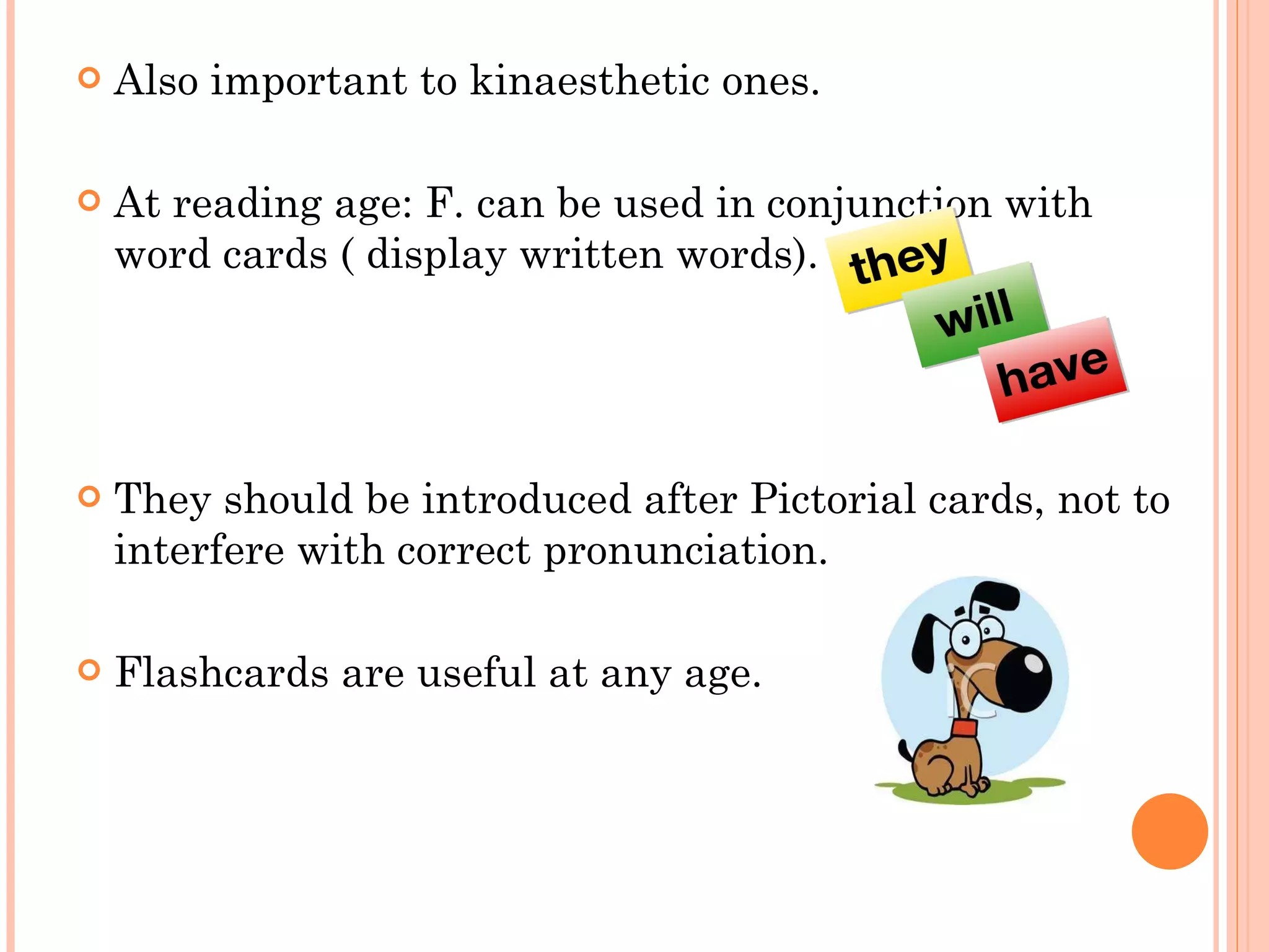 Also important to kinaesthetic ones. At reading age: F. can be used in conjunction with word cards ( display written words). They should be introduced after Pictorial cards, not to interfere with correct pronunciation. Flashcards are useful at any age. 