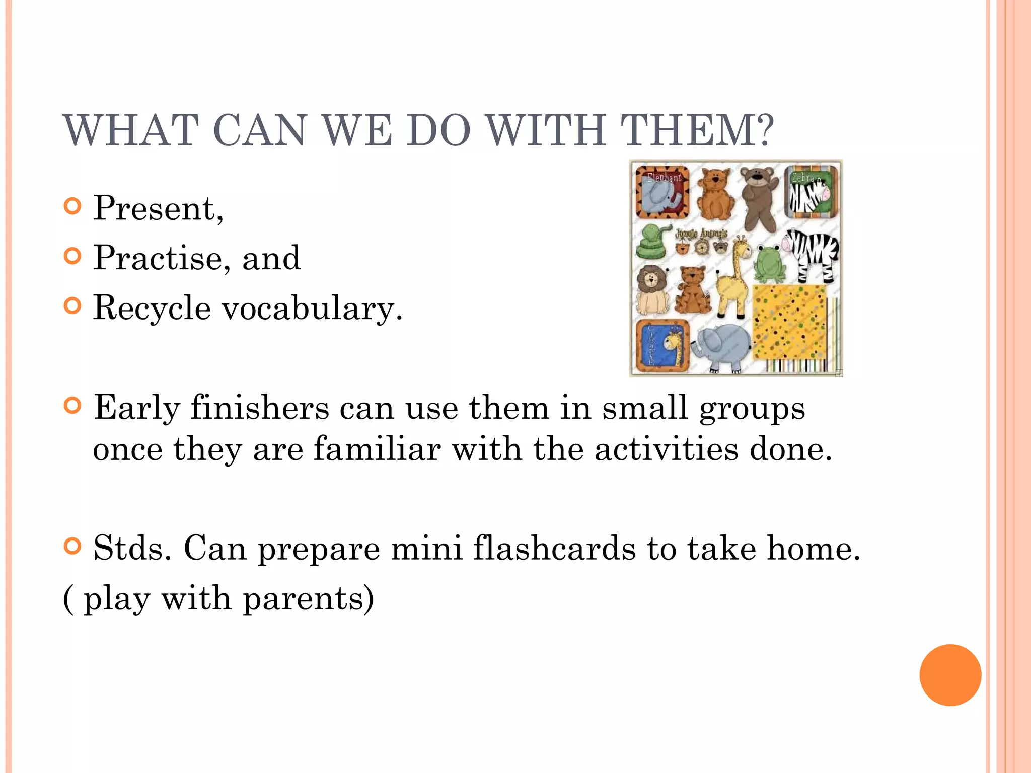 WHAT CAN WE DO WITH THEM? Present,  Practise, and Recycle vocabulary. Early finishers can use them in small groups once they are familiar with the activities done. Stds. Can prepare mini flashcards to take home.  ( play with parents) 