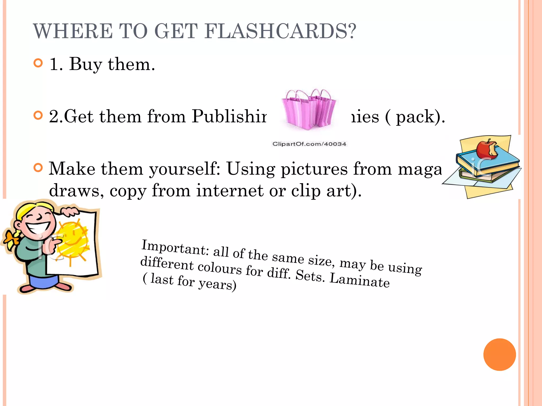 WHERE TO GET FLASHCARDS? 1. Buy them. 2.Get them from Publishing Companies ( pack). Make them yourself: Using pictures from magazines, draws, copy from internet or clip art). Important: all of the same size, may be using different colours for diff. Sets. Laminate ( last for years) 