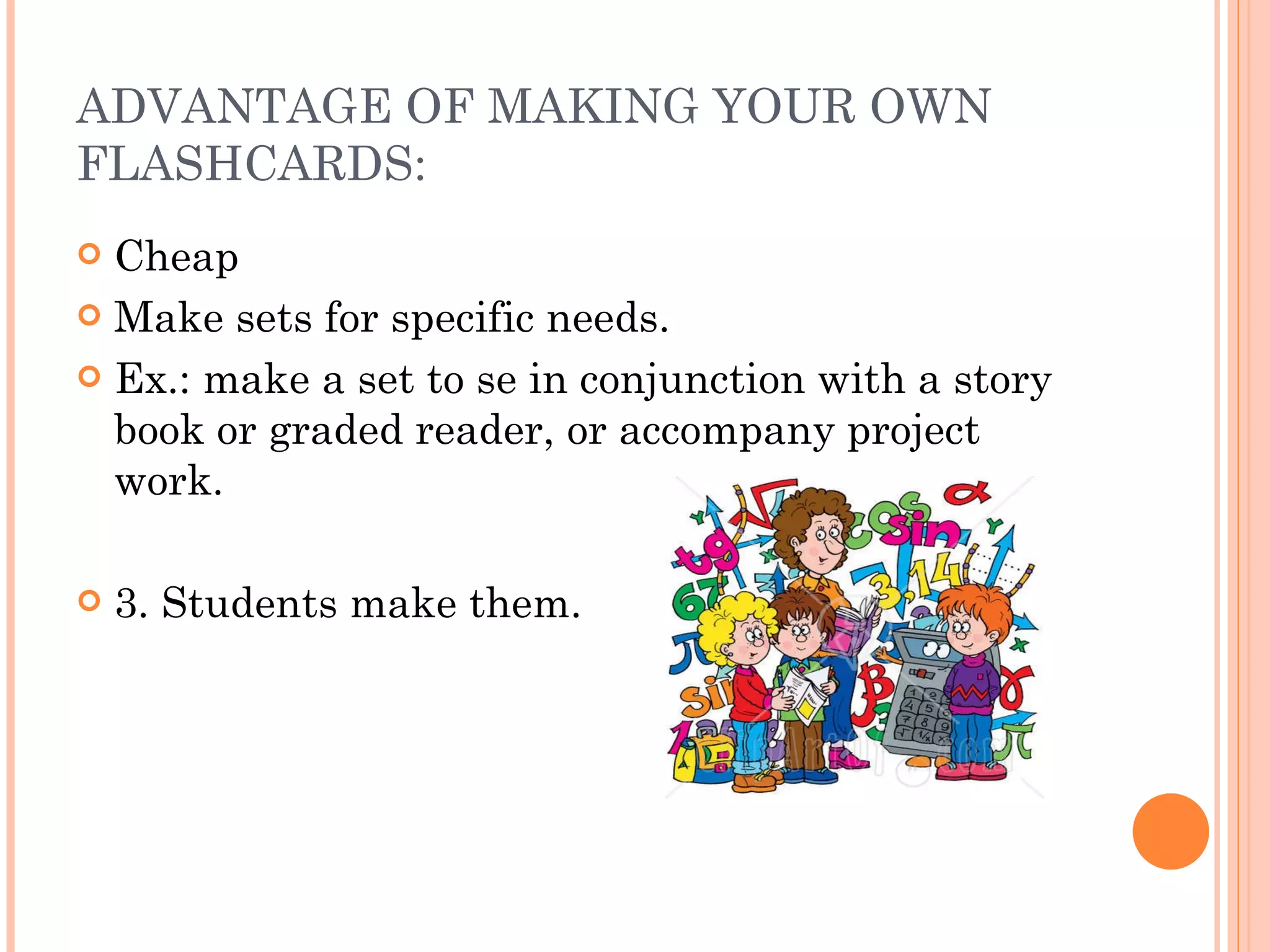 ADVANTAGE OF MAKING YOUR OWN FLASHCARDS: Cheap Make sets for specific needs. Ex.: make a set to se in conjunction with a story book or graded reader, or accompany project work. 3. Students make them. 
