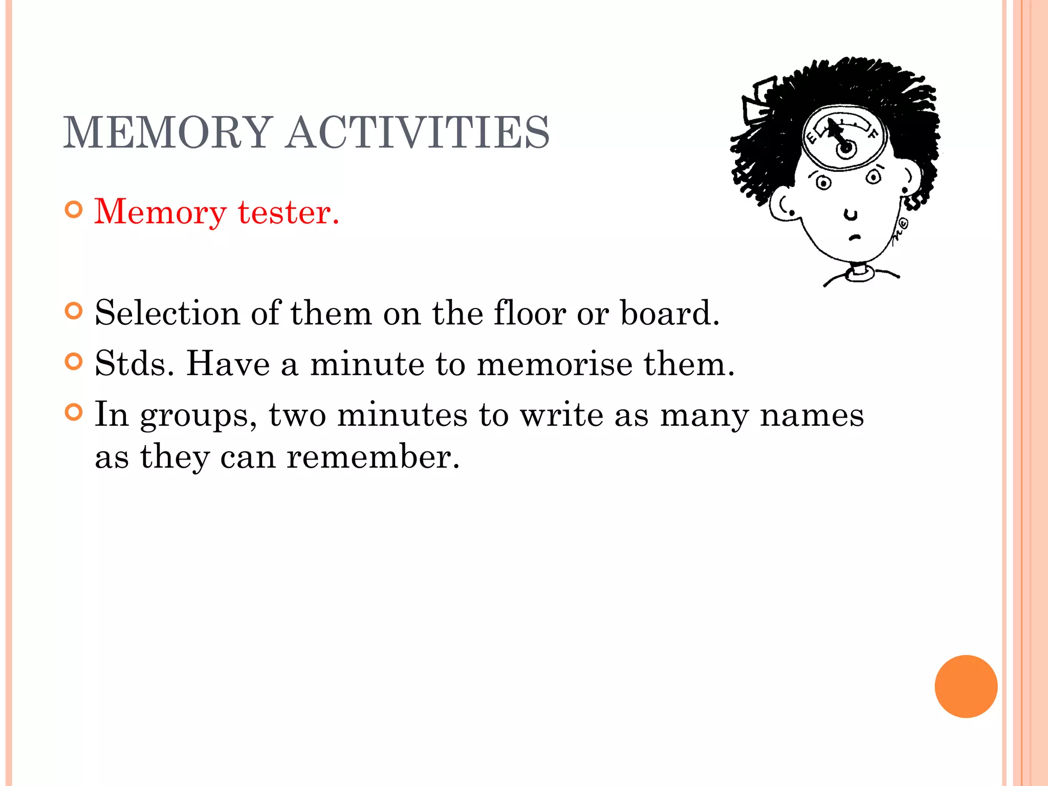 MEMORY ACTIVITIES Memory tester. Selection of them on the floor or board. Stds. Have a minute to memorise them. In groups, two minutes to write as many names as they can remember. 