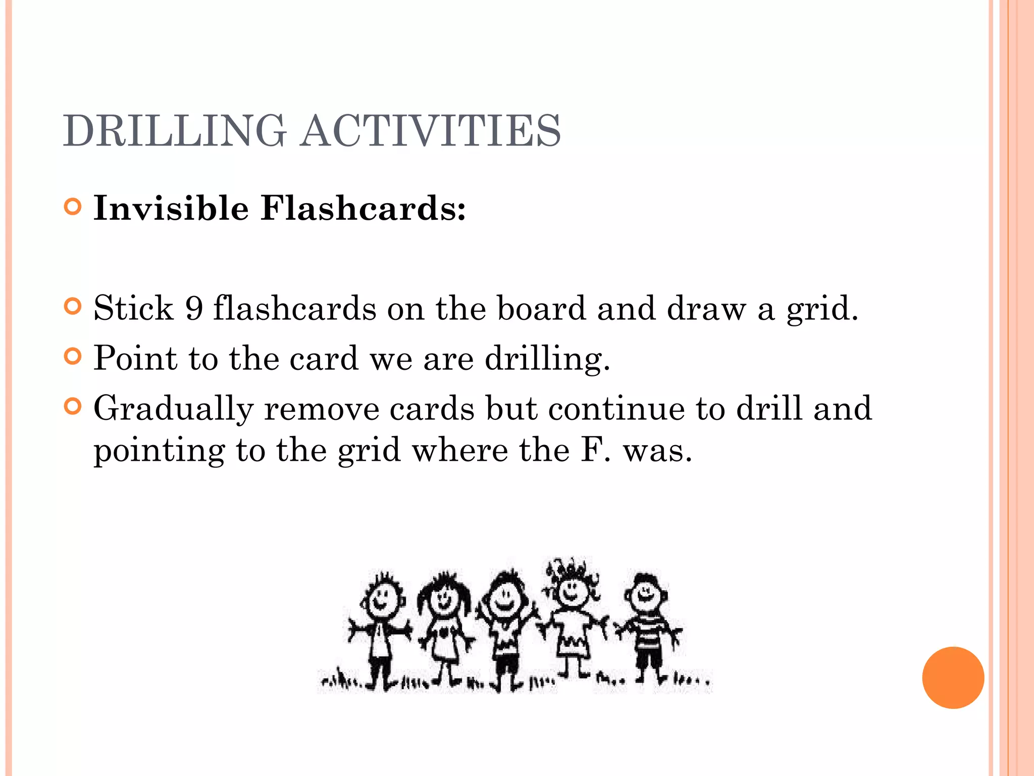 DRILLING ACTIVITIES Invisible Flashcards: Stick 9 flashcards on the board and draw a grid. Point to the card we are drilling. Gradually remove cards but continue to drill and pointing to the grid where the F. was. 
