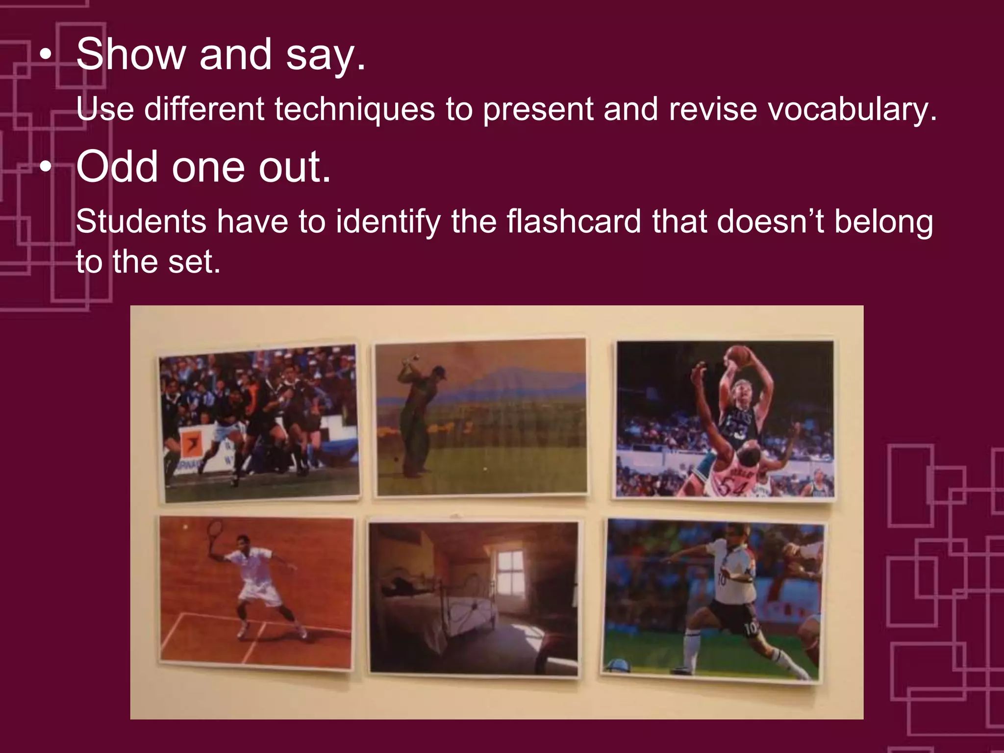 • Show and say.
Use different techniques to present and revise vocabulary.
• Odd one out.
Students have to identify the flashcard that doesn’t belong
to the set.