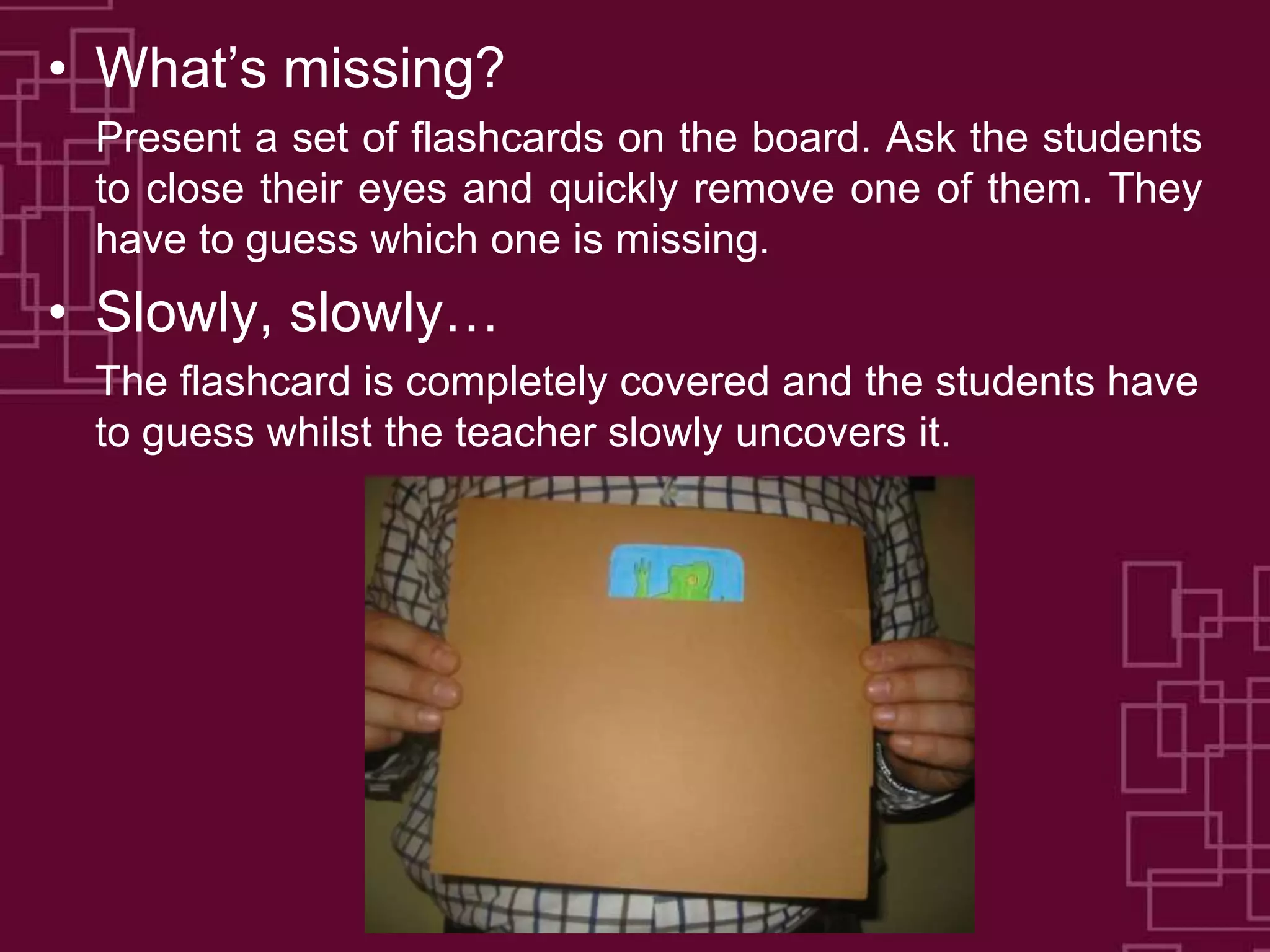 • What’s missing?
Present a set of flashcards on the board. Ask the students
to close their eyes and quickly remove one of them. They
have to guess which one is missing.
• Slowly, slowly…
The flashcard is completely covered and the students have
to guess whilst the teacher slowly uncovers it.